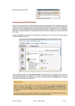 Contraseña del servidor SMTP




 El entorno general de Ximian Evolution

 Aunque hemos incluido Ximian Evolution dentro del grupo de herramientas de correo, podemos decir que es
 más que un programa gestor de correo electrónico. De hecho, la descripción que se hace del programa en
 la ayuda del mismo, lo cataloga como una herramienta de "groupware" entendiendo como tal la aplicación
 que reúne en un programa prestaciones de productividad tales como la gestión de correo, una libreta de
 direcciones, un gestor de tareas y un calendario que permite sincronizar el trabajo con el de otros miembros
 de un grupo

 Cuando completamos por primera vez la configuración del programa, se nos muestra como entorno general
 la llamada pantalla de resumen.




 La zona izquierda muestra la llamada barra de atajos en la que aparecen unos botones que dan acceso a
 las principales funciones del programa. En la zona central se muestra el resumen que incluye una
 información meteorológica, las cabeceras servidas por un proveedor de noticias predeterminado, el acceso
 al resumen de correo, las citas y las tareas.




   Lo primero que te vamos a proponer, ya que es poco probable que te interese la meteorología de la
   ciudad que aparece por defecto, es que accedas al menú Herramientas                    Configuración y
   selecciones la pestaña Meteorología de la sección Configuración del resumen para intentar localizar
   tu ciudad o alguna próxima y añadirla al listado de información meteorológica, eliminando la que aparece
   por defecto.

   Por otra parte, dado que los grados Fahrenheit no son nuestra unidad de medida habitual, indícale al
   programa que utilice grados Celsius para informarnos de las temperaturas.




Internet, aula abierta                   Correo – Ximian Evolution                                  5 de 3
 