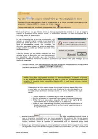 Pulsa sobre                (No uses por el momento la flechita que indica un desplegable sino el icono)

   Ha aparecido una nueva ventana. Observa los elementos de la misma, compara lo que ves con una
   carta postal y trata de escribir un mensaje muy simple a alguien.

   Cuando creas que lo has completado, pulsa sobre el icono                a ver qué ocurre.


 Como es la primera vez que intentas enviar un mensaje aparecerá una ventana en la que el programa
 solicitará la contraseña para el servidor SMTP y, a continuación aparecerá una barra de progreso que te
 indicará el estado de la transmisión

 Lo más probable es que, al cabo de unos instantes todo
 vuelva a la situación original y estés viendo la pantalla
 general de Ximian Evolution. En ese caso habrá que
 darte la enhorabuena porque has localizado los
 elementos esenciales para enviar un correo electrónico,
 aunque también es posible que te hayan aparecido varios
 mensajes de error.

 Como los errores que se pueden comenter son muy
 variados, en vez de describirlos uno a uno, vamos a optar
 por especificar los elementos que es necesario
 cumplimentar intentando marcar las cuestiones que habría que intentar evitar para conseguir que no
 aparezcan los errores.

      1. Como en cualquier carta postal tendremos que poner la dirección del destinatario y parece evidente
           que habrá que situarla en




              IMPORTANTE: Para los programas de correo una dirección electrónica es correcta si consiste
              en dos series de caracteres separados por el signo @. Como ves ni siquiera necesita que se
              complete el esquema básico usuario@servidor.dominio, lo cual puede provocar muchas
              equivocaciones.


                         Si atendemos al aviso anterior puede ocurrir que el programa realice el envío sin
                         errores, pero nos encontremos con que al cabo de un rato nos devuelven el
                         mensaje porque la dirección está equivocada. Los errores más frecuentes aquí,
                         serían:

                             o "Bailar" alguna letra o comernos alguna parte de la dirección
                             o Escribir la dirección en mayúsculas cuando es en minúsculas o viceversa.
                             o Pulsar la barra espaciadora después del punto o del signo @ (es
                                 relativamente fácil de localizar porque se ve el espacio)
                             o Pulsar la barra espaciadora al final de la dirección (éste es dificilísimo de
                                 localizar porque el espacio final no se diferencia del espacio sobrante en
                                 la caja de dirección)




      2. Aunque el campo                                          no suele utilizarse en el correo postal, sí
          que es importante completarlo con una breve descripción del contenido del mensaje cuando
          utilizamos el correo electrónico. Si no lo cumplimentamos, el programa nos hará una advertencia,
          aunque podremos enviar el mensaje si respondemos que no deseamos poner nada.

      3. Está claro que lo único que nos queda por completar es el contenido del mensaje en la zona inferior
          de la pantalla. Aunque resulta difícil imaginar que se nos ocurrirera envir una carta sin incluir una


Internet, aula abierta                         Correo – Ximian Evolution                                       7 de 3
 