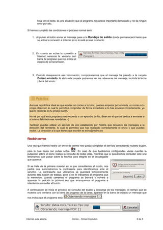 hoja con el texto, es una situación que al programa no parece importarle demasiado y no da ningún
           error por ello.

 Si hemos cumplido las condiciones el proceso normal será:

      1. Al pulsar el botón enviar el mensaje pasa a la Bandeja de salida donde permanecerá hasta que
          se active la conexión a Internet si no lo está en ese momento




      2. En cuanto se active la conexión a
          Internet veremos la ventana con
          barra de progreso que nos indica el
          estado de la transmisión.




      3. Cuando desaparezca esa información, comprobaremos que el mensaje ha pasado a la carpeta
          Correo enviado. Al abrir esta carpeta podremos ver las cabeceras del mensaje, incluida la fecha
          y hora del envío.




   Aunque la práctica ideal es que envíes un correo a tu tutor, puedes empezar por enviarte un correo a tu
   propia dirección lo cual te permitirá comprobar de forma inmediata si lo has enviado correctamente, ya
   que lo recibirás en tu propio buzón.

   No sé por qué esta propuesta me recuerda a un episodio de Mr. Bean en el que se dedica a enviarse a
   sí mismo felicitaciones navideñas ;-)

   También puedes utilizar un servicio de eco establecido por Rediris que devuelve los mensajes a la
   dirección del remitente, lo cual te permitirá que has realizado correctamente el envío y que puedes
   recibir. La dirección a la que tienes que escribir es echo@rediris.es


 Recibir correo

 Una vez que hemos hecho un envío de correo nos queda completar el servicio consultando nuestro buzón,

 para lo cual basta con pulsar sobre         . En caso de que tuviéramos configuradas varias cuentas la
 pulsación sobre el icono realiza la consulta de todas ellas, mientras que si quisiéramos consultar sólo una
 tendríamos que pulsar sobre la flechita para elegirla en el desplegable
 que aparece.

 Si se trata de la primera ocasión en la que consultamos el buzón, nos
 pedirá que suministremos la contraseña para identificarnos ante el
 servidor. La contraseña que utilicemos se guardará temporalmente
 durante esta sesión de trabajo, pero si no le indicamos al programa que
 la memorice, cuando cerremos el programa se borrará y volverá a
 aparecer la petición la próxima vez que arranquemos el programa e
 intentemos consultar el buzón.

 A continuación se inicia el proceso de consulta del buzón y descarga de los mensajes. Al tiempo que se
 muestra una ventana con la barra de progreso de la tarea, aparece en la barra de estado un mensaje que

 nos indica que el programa está                                     .




Internet, aula abierta                   Correo – Ximian Evolution                                 8 de 3
 