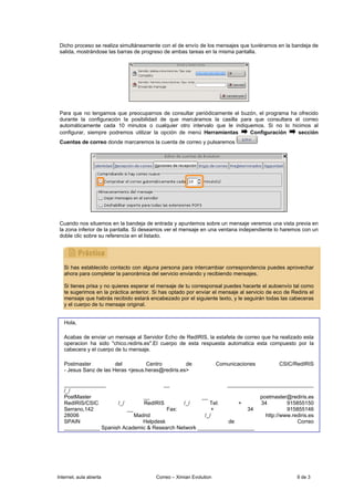 Dicho proceso se realiza simultáneamente con el de envío de los mensajes que tuviéramos en la bandeja de
 salida, mostrándose las barras de progreso de ambas tareas en la misma pantalla.




 Para que no tengamos que preocuparnos de consultar periódicamente el buzón, el programa ha ofrecido
 durante la configuración la posibilidad de que marcáramos la casilla para que consultara el correo
 automáticamente cada 10 minutos o cualquier otro intervalo que le indiquemos. Si no lo hicimos al
 configurar, siempre podremos utilizar la opción de menú Herramientas     Configuración     sección
 Cuentas de correo donde marcaremos la cuenta de correo y pulsaremos




 Cuando nos situemos en la bandeja de entrada y apuntemos sobre un mensaje veremos una vista previa en
 la zona inferior de la pantalla. Si deseamos ver el mensaje en una ventana independiente lo haremos con un
 doble clic sobre su referencia en el listado.




   Si has establecido contacto con alguna persona para intercambiar correspondencia puedes aprovechar
   ahora para completar la panorámica del servicio enviando y recibiendo mensajes.

   Si tienes prisa y no quieres esperar el mensaje de tu corresponsal puedes hacerte el autoenvío tal como
   te sugerimos en la práctica anterior. Si has optado por enviar el mensaje al servicio de eco de Rediris el
   mensaje que habrás recibido estará encabezado por el siguiente texto, y le seguirán todas las cabeceras
   y el cuerpo de tu mensaje original.


   Hola,

   Acabas de enviar un mensaje al Servidor Echo de RedIRIS, la estafeta de correo que ha realizado esta
   operacion ha sido "chico.rediris.es".El cuerpo de esta respuesta automatica esta compuesto por la
   cabecera y el cuerpo de tu mensaje.

   Postmaster           del         Centro          de                Comunicaciones          CSIC/RedIRIS
   - Jesus Sanz de las Heras <jesus.heras@rediris.es>

   ______________                      __                     _____________________________
   /_/
   PostMaster                   __                   __                  postmaster@rediris.es
   RedIRIS/CSIC       /_/       RedIRIS       /_/       Tel:      +      34         915855150
   Serrano,142            __             Fax:            +           34             915855146
   28006                     Madrid                   /_/                  http://www.rediris.es
   SPAIN                        Helpdesk                      de                        Correo
   ____________ Spanish Academic & Research Network ___________________




Internet, aula abierta                    Correo – Ximian Evolution                                  9 de 3
 