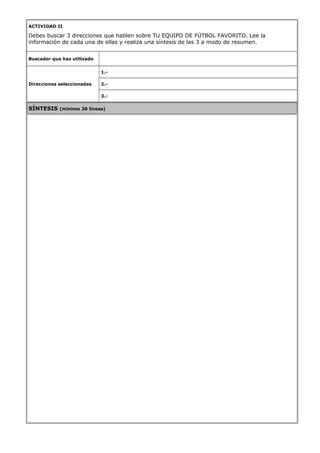 ACTIVIDAD II
Debes buscar 3 direcciones que hablen sobre TU EQUIPO DE FÚTBOL FAVORITO. Lee la
información de cada una de ellas y realiza una síntesis de las 3 a modo de resumen.
Buscador que has utilizado
Direcciones seleccionadas
1.-
2.-
3.-
SÍNTESIS (mínimo 20 líneas)
 