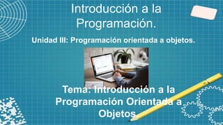 Introducción a la
Programación.
Tema: Introducción a la
Programación Orientada a
Objetos.
Unidad III: Programación orientada a objetos.
 