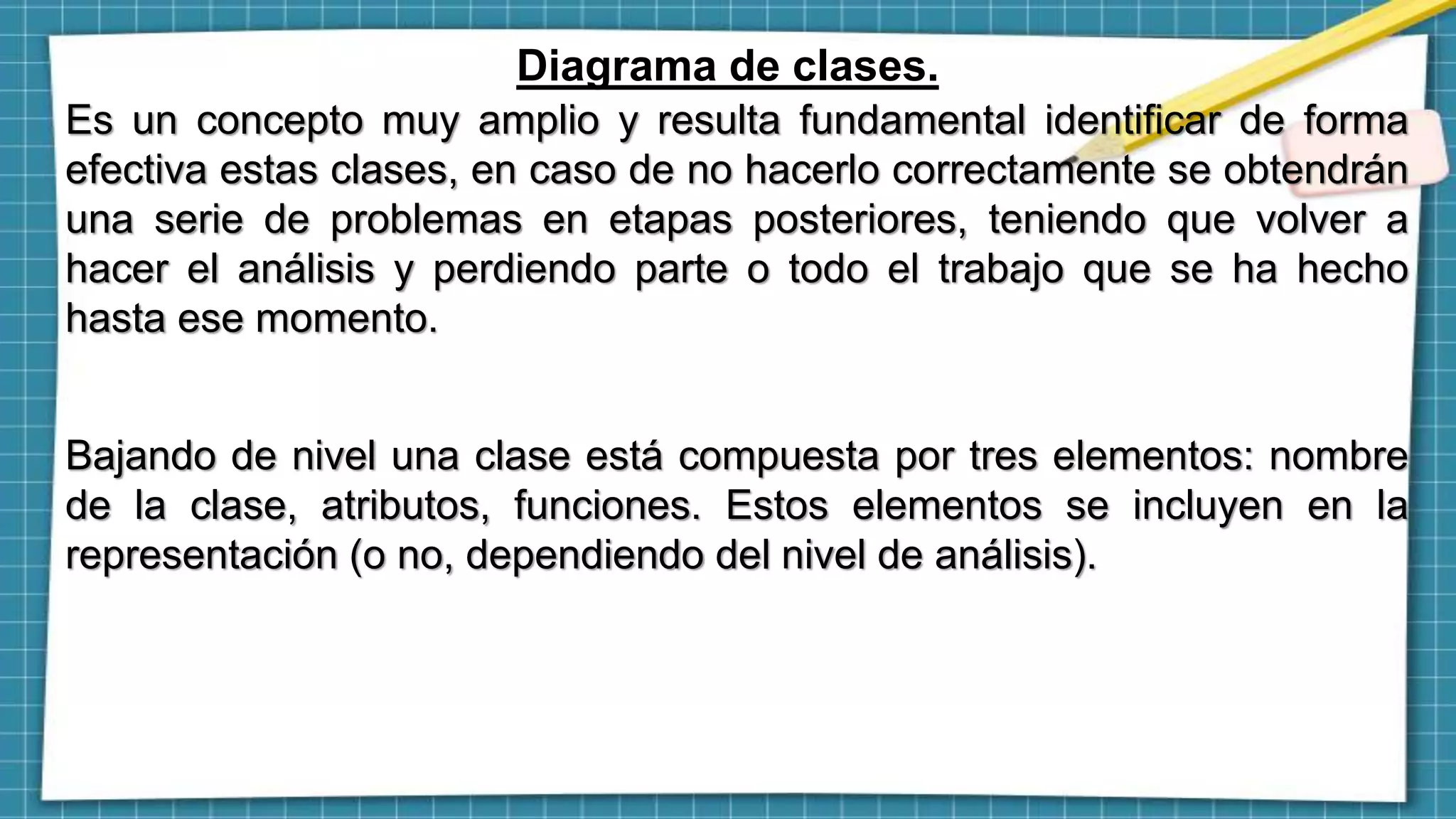 Diagrama de clases.
Es un concepto muy amplio y resulta fundamental identificar de forma
efectiva estas clases, en caso de no hacerlo correctamente se obtendrán
una serie de problemas en etapas posteriores, teniendo que volver a
hacer el análisis y perdiendo parte o todo el trabajo que se ha hecho
hasta ese momento.
Bajando de nivel una clase está compuesta por tres elementos: nombre
de la clase, atributos, funciones. Estos elementos se incluyen en la
representación (o no, dependiendo del nivel de análisis).
 