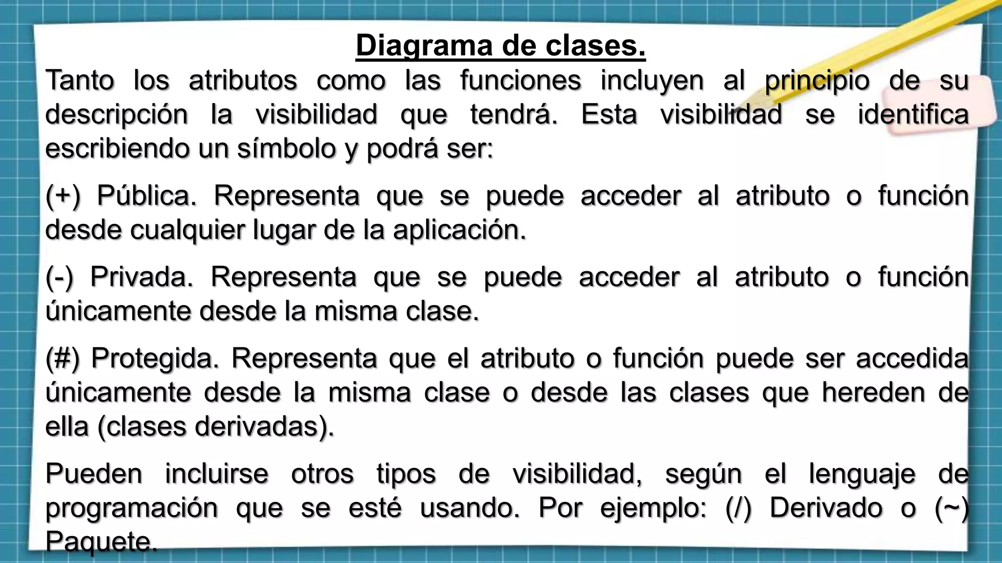 Diagrama de clases.
Tanto los atributos como las funciones incluyen al principio de su
descripción la visibilidad que tendrá. Esta visibilidad se identifica
escribiendo un símbolo y podrá ser:
(+) Pública. Representa que se puede acceder al atributo o función
desde cualquier lugar de la aplicación.
(-) Privada. Representa que se puede acceder al atributo o función
únicamente desde la misma clase.
(#) Protegida. Representa que el atributo o función puede ser accedida
únicamente desde la misma clase o desde las clases que hereden de
ella (clases derivadas).
Pueden incluirse otros tipos de visibilidad, según el lenguaje de
programación que se esté usando. Por ejemplo: (/) Derivado o (~)
Paquete.
 