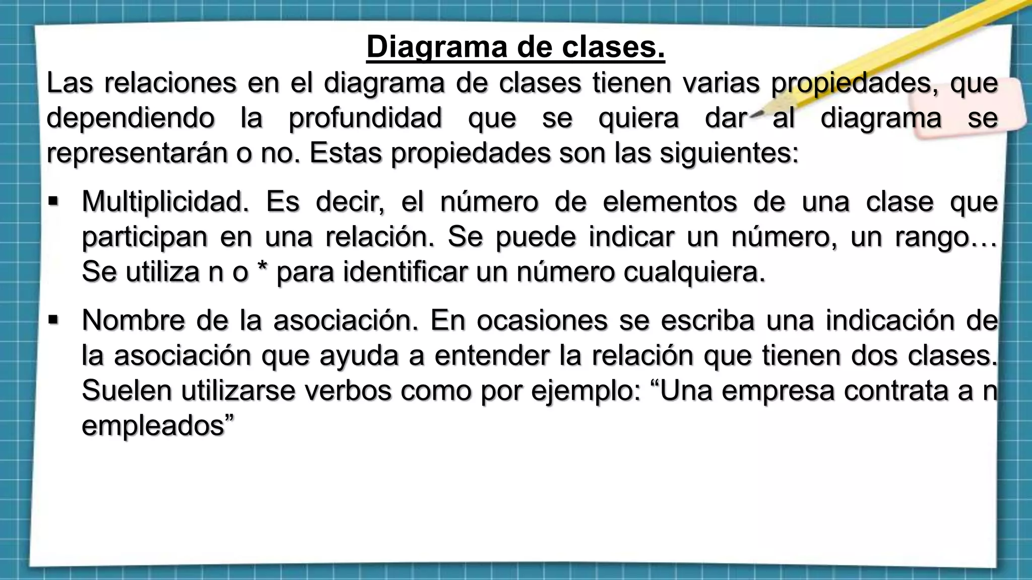 Diagrama de clases.
Las relaciones en el diagrama de clases tienen varias propiedades, que
dependiendo la profundidad que se quiera dar al diagrama se
representarán o no. Estas propiedades son las siguientes:
 Multiplicidad. Es decir, el número de elementos de una clase que
participan en una relación. Se puede indicar un número, un rango…
Se utiliza n o * para identificar un número cualquiera.
 Nombre de la asociación. En ocasiones se escriba una indicación de
la asociación que ayuda a entender la relación que tienen dos clases.
Suelen utilizarse verbos como por ejemplo: “Una empresa contrata a n
empleados”
 