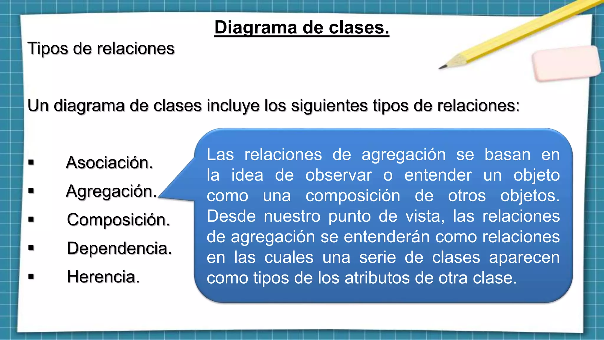 Diagrama de clases.
Tipos de relaciones
Un diagrama de clases incluye los siguientes tipos de relaciones:
 Asociación.
 Agregación.
 Composición.
 Dependencia.
 Herencia.
Las relaciones de agregación se basan en
la idea de observar o entender un objeto
como una composición de otros objetos.
Desde nuestro punto de vista, las relaciones
de agregación se entenderán como relaciones
en las cuales una serie de clases aparecen
como tipos de los atributos de otra clase.
 