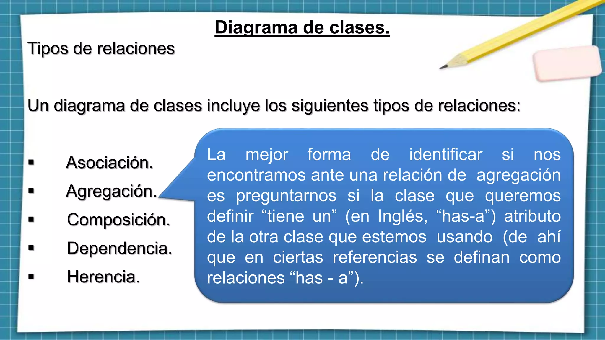 Diagrama de clases.
Tipos de relaciones
Un diagrama de clases incluye los siguientes tipos de relaciones:
 Asociación.
 Agregación.
 Composición.
 Dependencia.
 Herencia.
La mejor forma de identificar si nos
encontramos ante una relación de agregación
es preguntarnos si la clase que queremos
definir “tiene un” (en Inglés, “has-a”) atributo
de la otra clase que estemos usando (de ahí
que en ciertas referencias se definan como
relaciones “has - a”).
 