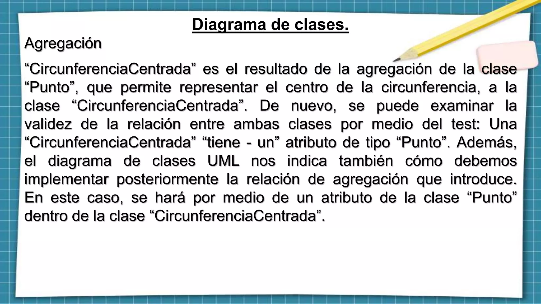 Diagrama de clases.
Agregación
“CircunferenciaCentrada” es el resultado de la agregación de la clase
“Punto”, que permite representar el centro de la circunferencia, a la
clase “CircunferenciaCentrada”. De nuevo, se puede examinar la
validez de la relación entre ambas clases por medio del test: Una
“CircunferenciaCentrada” “tiene - un” atributo de tipo “Punto”. Además,
el diagrama de clases UML nos indica también cómo debemos
implementar posteriormente la relación de agregación que introduce.
En este caso, se hará por medio de un atributo de la clase “Punto”
dentro de la clase “CircunferenciaCentrada”.
 