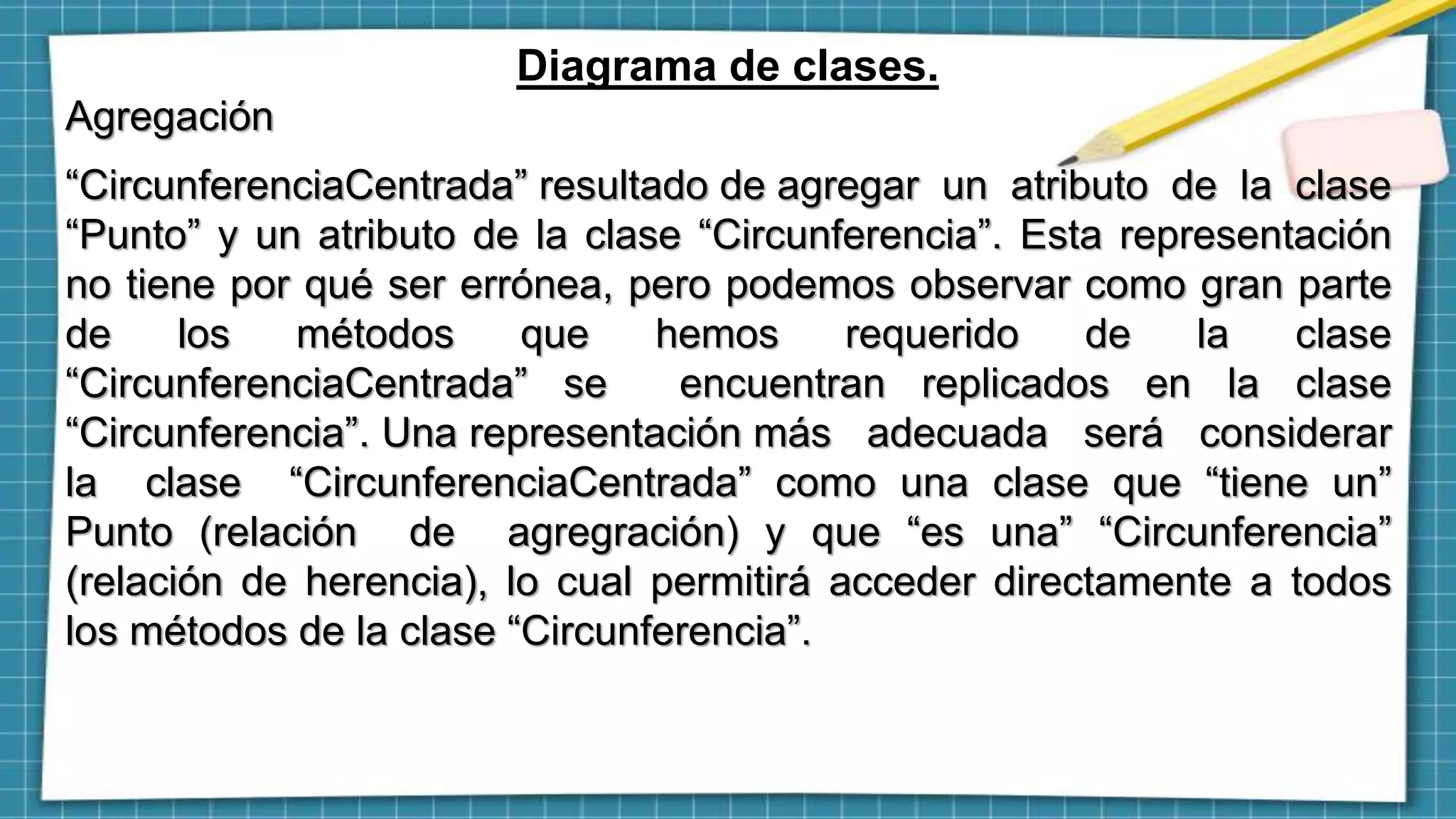 Diagrama de clases.
Agregación
“CircunferenciaCentrada” resultado de agregar un atributo de la clase
“Punto” y un atributo de la clase “Circunferencia”. Esta representación
no tiene por qué ser errónea, pero podemos observar como gran parte
de los métodos que hemos requerido de la clase
“CircunferenciaCentrada” se encuentran replicados en la clase
“Circunferencia”. Una representación más adecuada será considerar
la clase “CircunferenciaCentrada” como una clase que “tiene un”
Punto (relación de agregración) y que “es una” “Circunferencia”
(relación de herencia), lo cual permitirá acceder directamente a todos
los métodos de la clase “Circunferencia”.
 