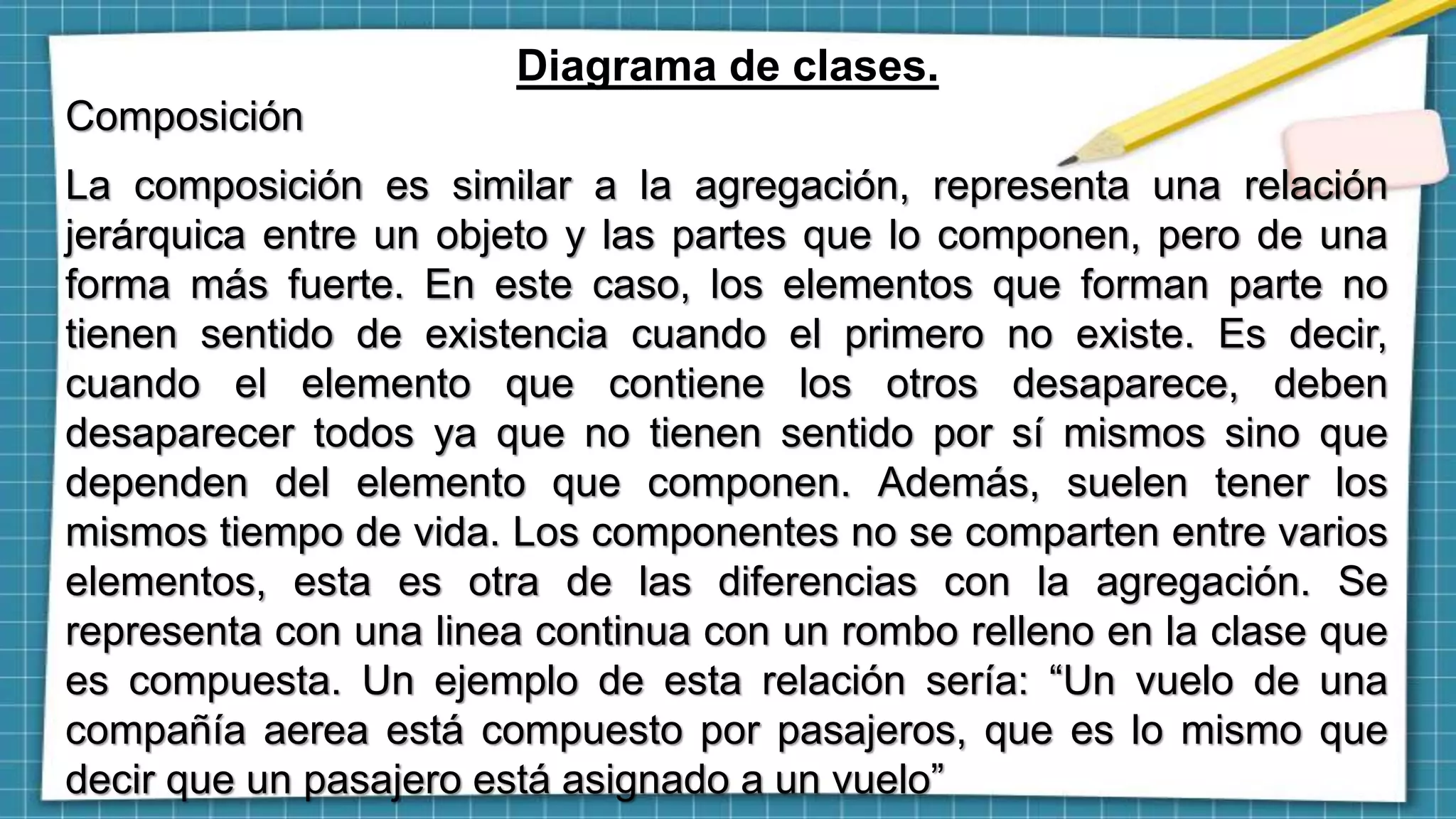 Diagrama de clases.
Composición
La composición es similar a la agregación, representa una relación
jerárquica entre un objeto y las partes que lo componen, pero de una
forma más fuerte. En este caso, los elementos que forman parte no
tienen sentido de existencia cuando el primero no existe. Es decir,
cuando el elemento que contiene los otros desaparece, deben
desaparecer todos ya que no tienen sentido por sí mismos sino que
dependen del elemento que componen. Además, suelen tener los
mismos tiempo de vida. Los componentes no se comparten entre varios
elementos, esta es otra de las diferencias con la agregación. Se
representa con una linea continua con un rombo relleno en la clase que
es compuesta. Un ejemplo de esta relación sería: “Un vuelo de una
compañía aerea está compuesto por pasajeros, que es lo mismo que
decir que un pasajero está asignado a un vuelo”
 