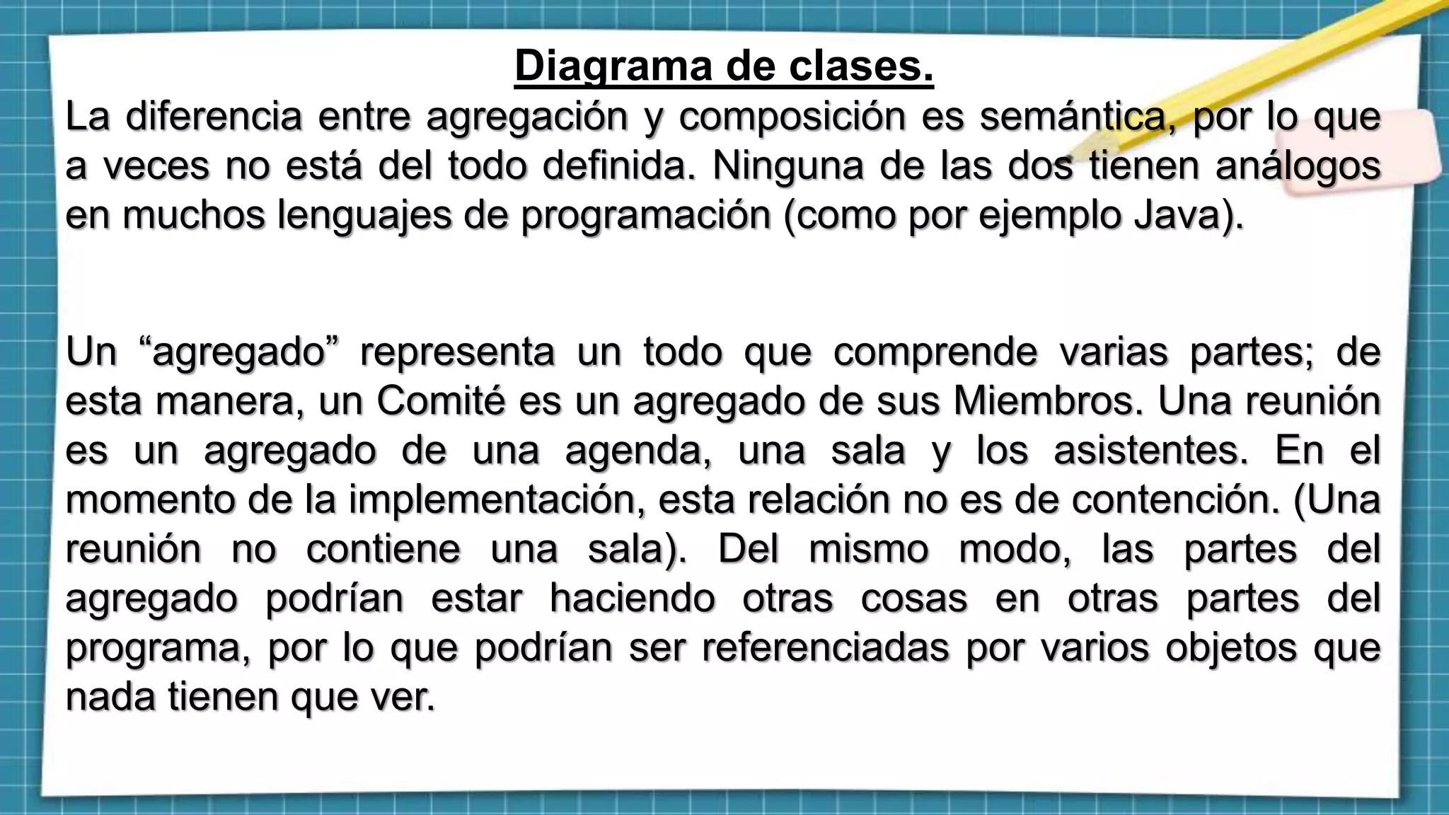 Diagrama de clases.
La diferencia entre agregación y composición es semántica, por lo que
a veces no está del todo definida. Ninguna de las dos tienen análogos
en muchos lenguajes de programación (como por ejemplo Java).
Un “agregado” representa un todo que comprende varias partes; de
esta manera, un Comité es un agregado de sus Miembros. Una reunión
es un agregado de una agenda, una sala y los asistentes. En el
momento de la implementación, esta relación no es de contención. (Una
reunión no contiene una sala). Del mismo modo, las partes del
agregado podrían estar haciendo otras cosas en otras partes del
programa, por lo que podrían ser referenciadas por varios objetos que
nada tienen que ver.
 