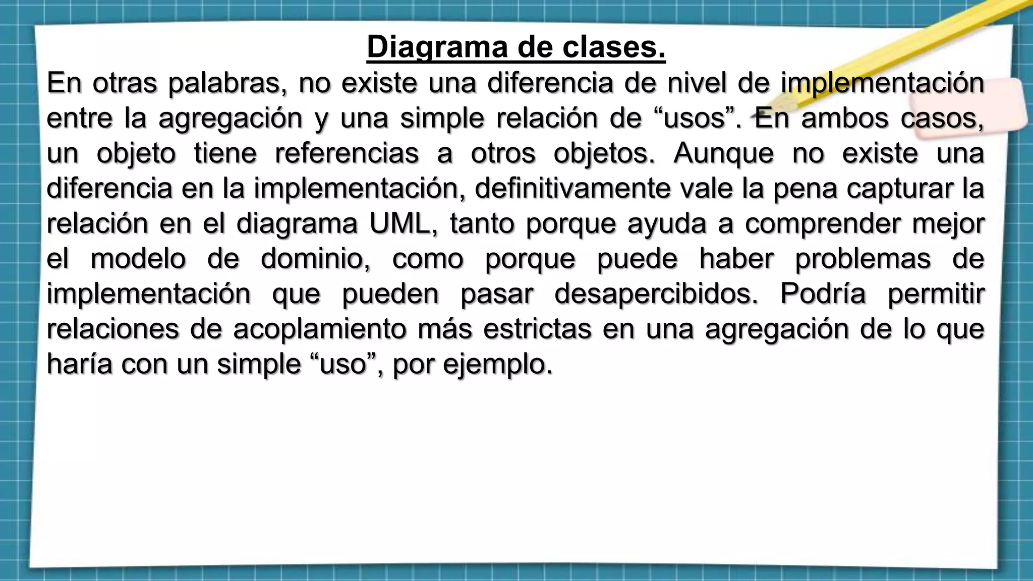 Diagrama de clases.
En otras palabras, no existe una diferencia de nivel de implementación
entre la agregación y una simple relación de “usos”. En ambos casos,
un objeto tiene referencias a otros objetos. Aunque no existe una
diferencia en la implementación, definitivamente vale la pena capturar la
relación en el diagrama UML, tanto porque ayuda a comprender mejor
el modelo de dominio, como porque puede haber problemas de
implementación que pueden pasar desapercibidos. Podría permitir
relaciones de acoplamiento más estrictas en una agregación de lo que
haría con un simple “uso”, por ejemplo.
 