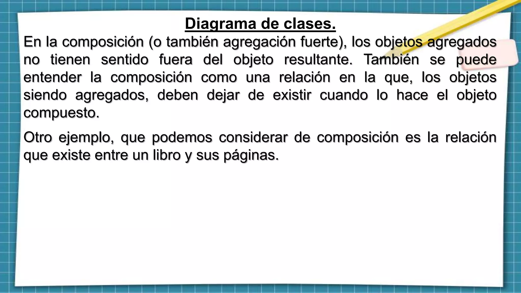 Diagrama de clases.
En la composición (o también agregación fuerte), los objetos agregados
no tienen sentido fuera del objeto resultante. También se puede
entender la composición como una relación en la que, los objetos
siendo agregados, deben dejar de existir cuando lo hace el objeto
compuesto.
Otro ejemplo, que podemos considerar de composición es la relación
que existe entre un libro y sus páginas.
 