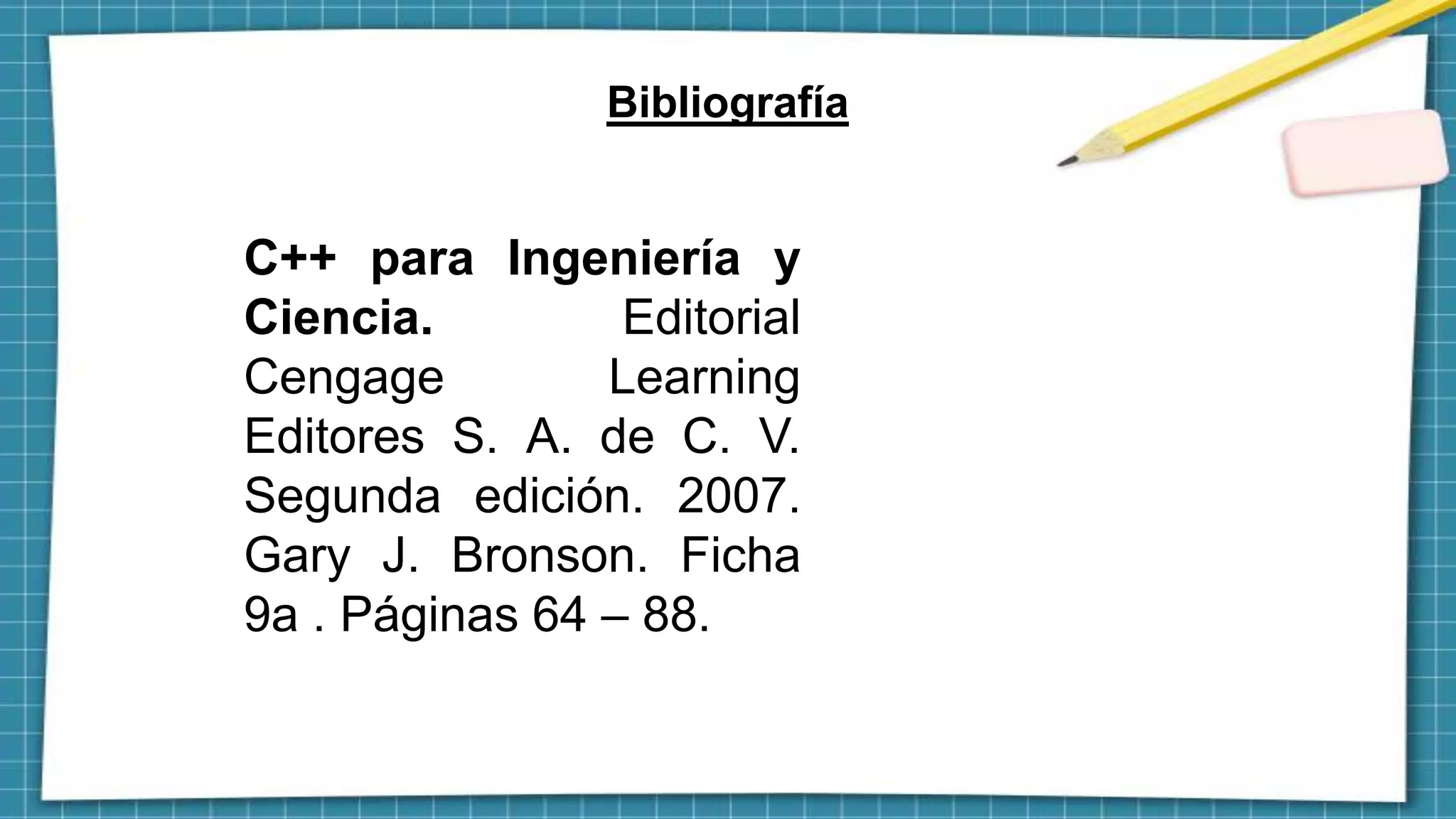 Bibliografía
C++ para Ingeniería y
Ciencia. Editorial
Cengage Learning
Editores S. A. de C. V.
Segunda edición. 2007.
Gary J. Bronson. Ficha
9a . Páginas 64 – 88.
 