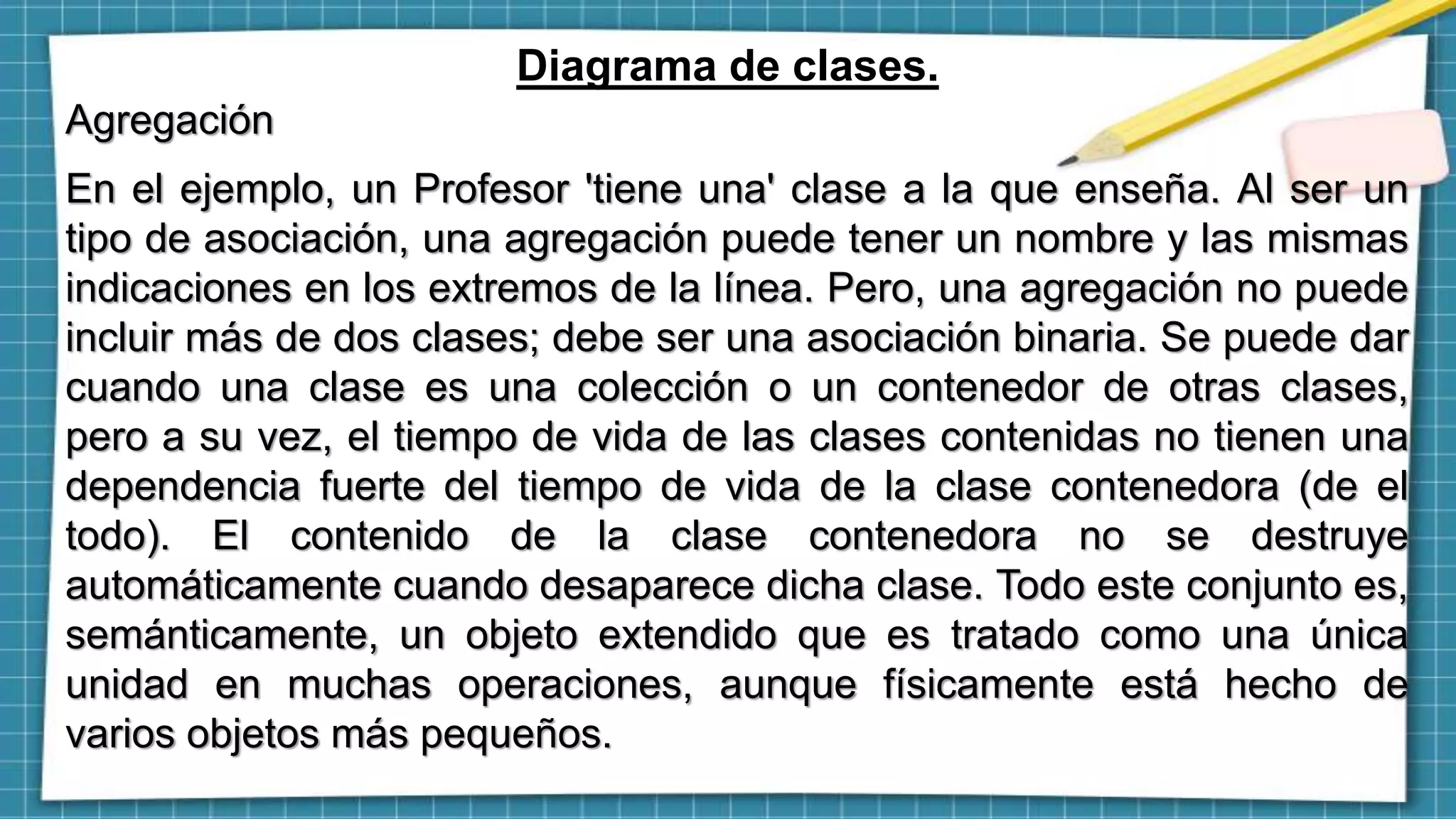 Diagrama de clases.
Agregación
En el ejemplo, un Profesor 'tiene una' clase a la que enseña. Al ser un
tipo de asociación, una agregación puede tener un nombre y las mismas
indicaciones en los extremos de la línea. Pero, una agregación no puede
incluir más de dos clases; debe ser una asociación binaria. Se puede dar
cuando una clase es una colección o un contenedor de otras clases,
pero a su vez, el tiempo de vida de las clases contenidas no tienen una
dependencia fuerte del tiempo de vida de la clase contenedora (de el
todo). El contenido de la clase contenedora no se destruye
automáticamente cuando desaparece dicha clase. Todo este conjunto es,
semánticamente, un objeto extendido que es tratado como una única
unidad en muchas operaciones, aunque físicamente está hecho de
varios objetos más pequeños.
 