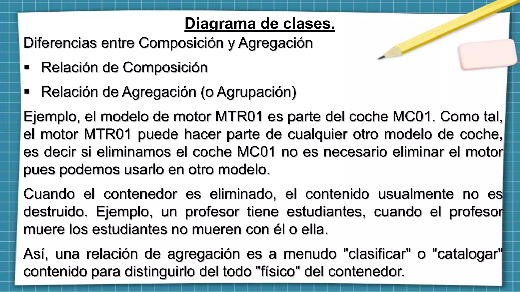 Diagrama de clases.
Diferencias entre Composición y Agregación
 Relación de Composición
 Relación de Agregación (o Agrupación)
Ejemplo, el modelo de motor MTR01 es parte del coche MC01. Como tal,
el motor MTR01 puede hacer parte de cualquier otro modelo de coche,
es decir si eliminamos el coche MC01 no es necesario eliminar el motor
pues podemos usarlo en otro modelo.
Cuando el contenedor es eliminado, el contenido usualmente no es
destruido. Ejemplo, un profesor tiene estudiantes, cuando el profesor
muere los estudiantes no mueren con él o ella.
Así, una relación de agregación es a menudo "clasificar" o "catalogar"
contenido para distinguirlo del todo "físico" del contenedor.
 