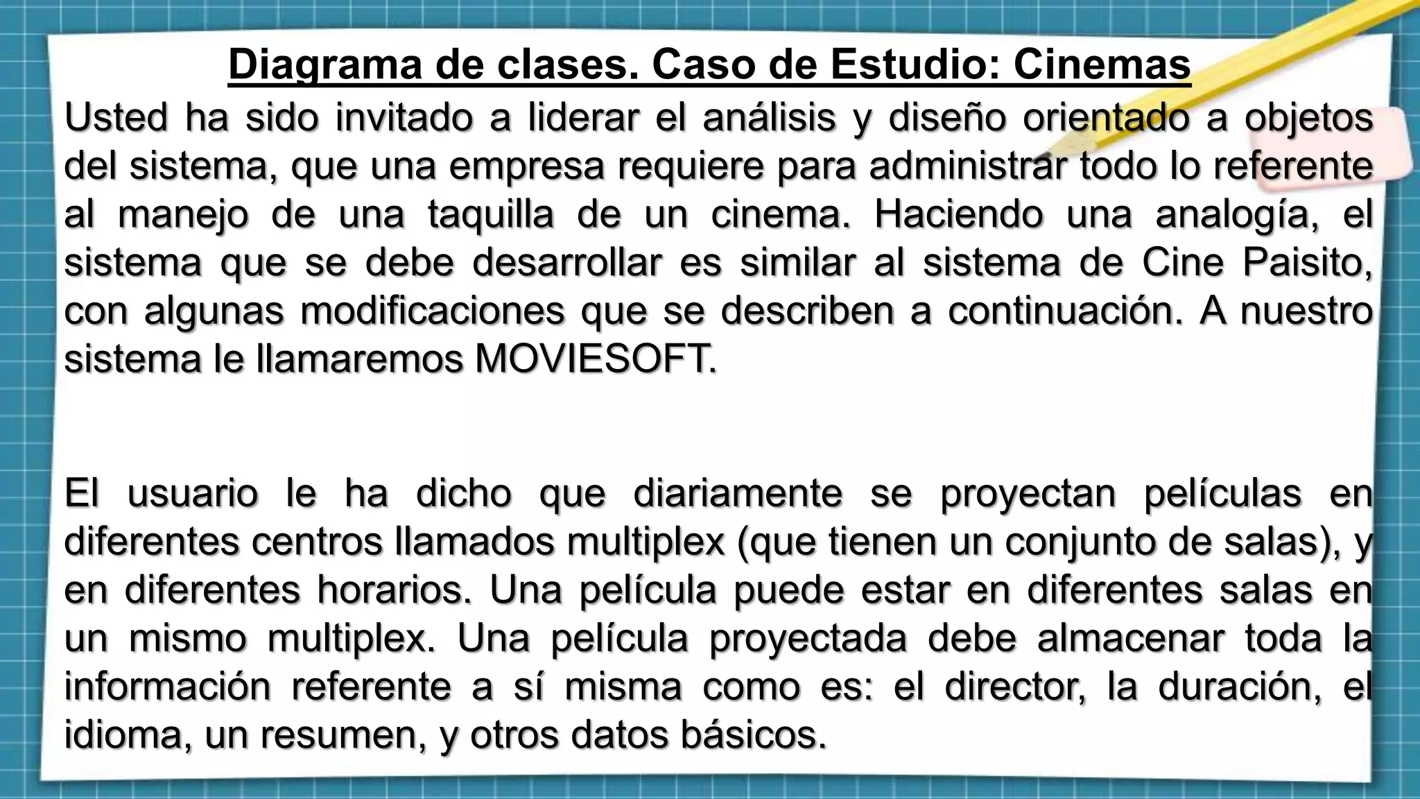 Diagrama de clases. Caso de Estudio: Cinemas
Usted ha sido invitado a liderar el análisis y diseño orientado a objetos
del sistema, que una empresa requiere para administrar todo lo referente
al manejo de una taquilla de un cinema. Haciendo una analogía, el
sistema que se debe desarrollar es similar al sistema de Cine Paisito,
con algunas modificaciones que se describen a continuación. A nuestro
sistema le llamaremos MOVIESOFT.
El usuario le ha dicho que diariamente se proyectan películas en
diferentes centros llamados multiplex (que tienen un conjunto de salas), y
en diferentes horarios. Una película puede estar en diferentes salas en
un mismo multiplex. Una película proyectada debe almacenar toda la
información referente a sí misma como es: el director, la duración, el
idioma, un resumen, y otros datos básicos.
 