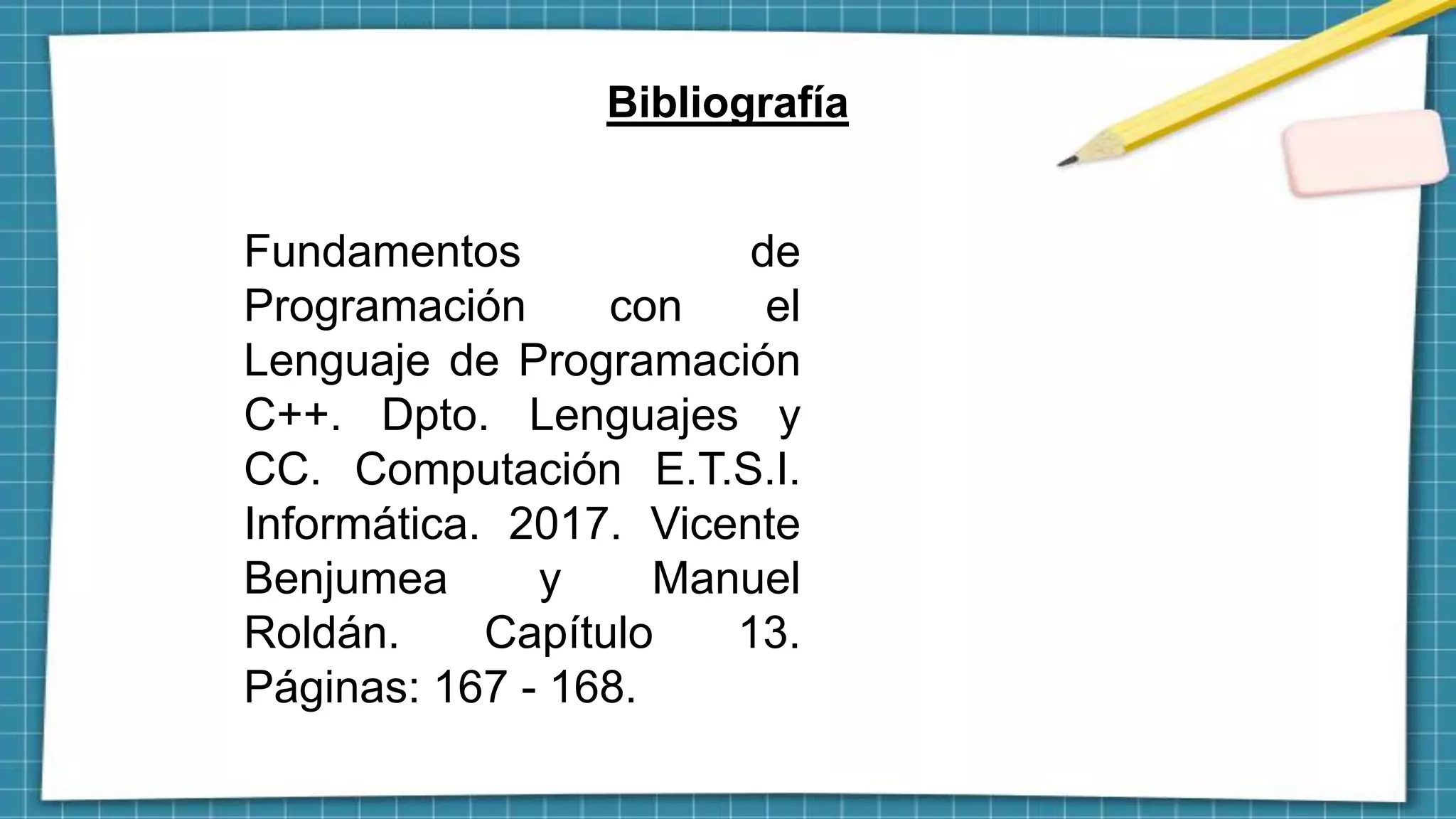 Bibliografía
Fundamentos de
Programación con el
Lenguaje de Programación
C++. Dpto. Lenguajes y
CC. Computación E.T.S.I.
Informática. 2017. Vicente
Benjumea y Manuel
Roldán. Capítulo 13.
Páginas: 167 - 168.
 