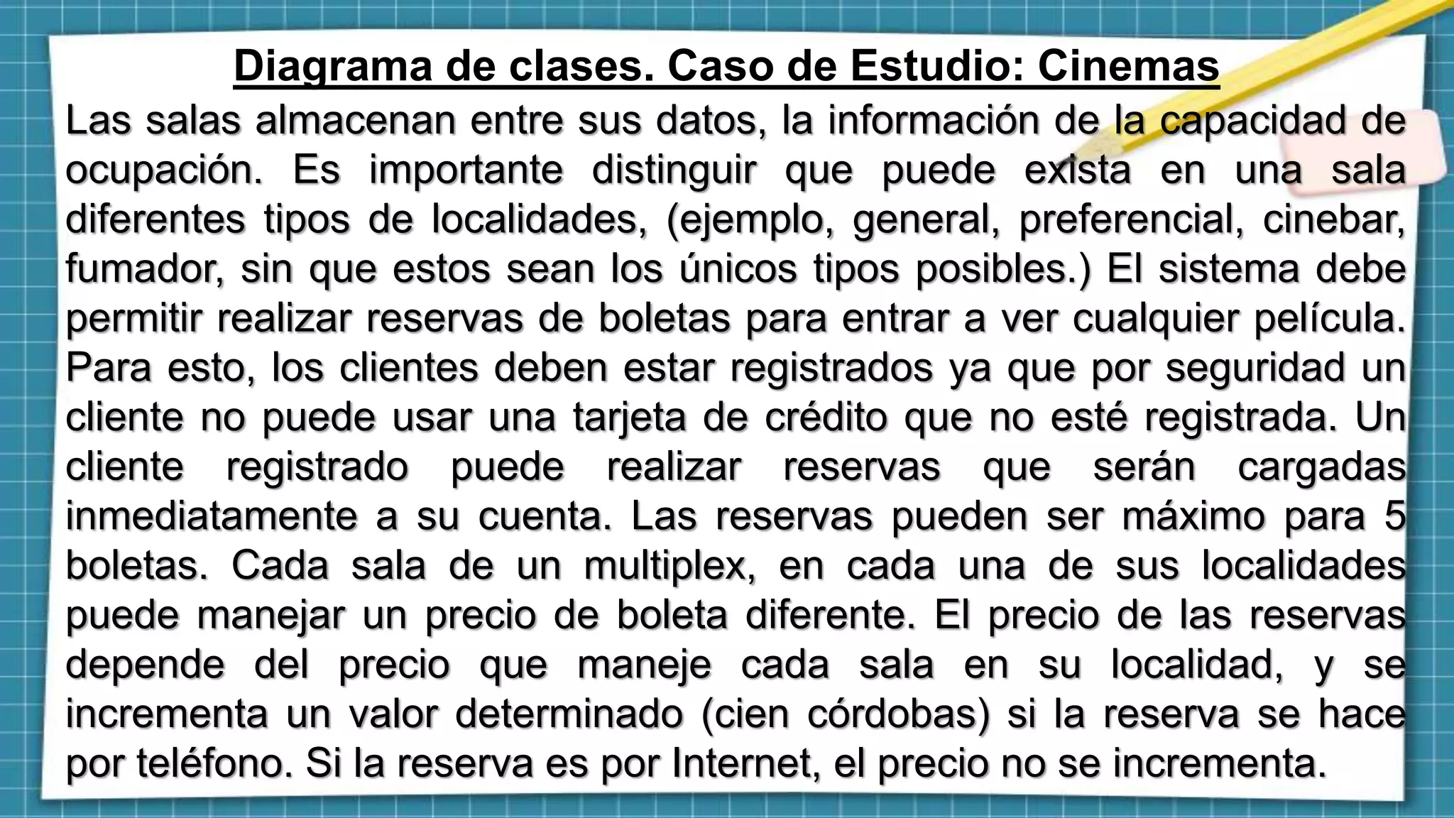 Diagrama de clases. Caso de Estudio: Cinemas
Las salas almacenan entre sus datos, la información de la capacidad de
ocupación. Es importante distinguir que puede exista en una sala
diferentes tipos de localidades, (ejemplo, general, preferencial, cinebar,
fumador, sin que estos sean los únicos tipos posibles.) El sistema debe
permitir realizar reservas de boletas para entrar a ver cualquier película.
Para esto, los clientes deben estar registrados ya que por seguridad un
cliente no puede usar una tarjeta de crédito que no esté registrada. Un
cliente registrado puede realizar reservas que serán cargadas
inmediatamente a su cuenta. Las reservas pueden ser máximo para 5
boletas. Cada sala de un multiplex, en cada una de sus localidades
puede manejar un precio de boleta diferente. El precio de las reservas
depende del precio que maneje cada sala en su localidad, y se
incrementa un valor determinado (cien córdobas) si la reserva se hace
por teléfono. Si la reserva es por Internet, el precio no se incrementa.
 