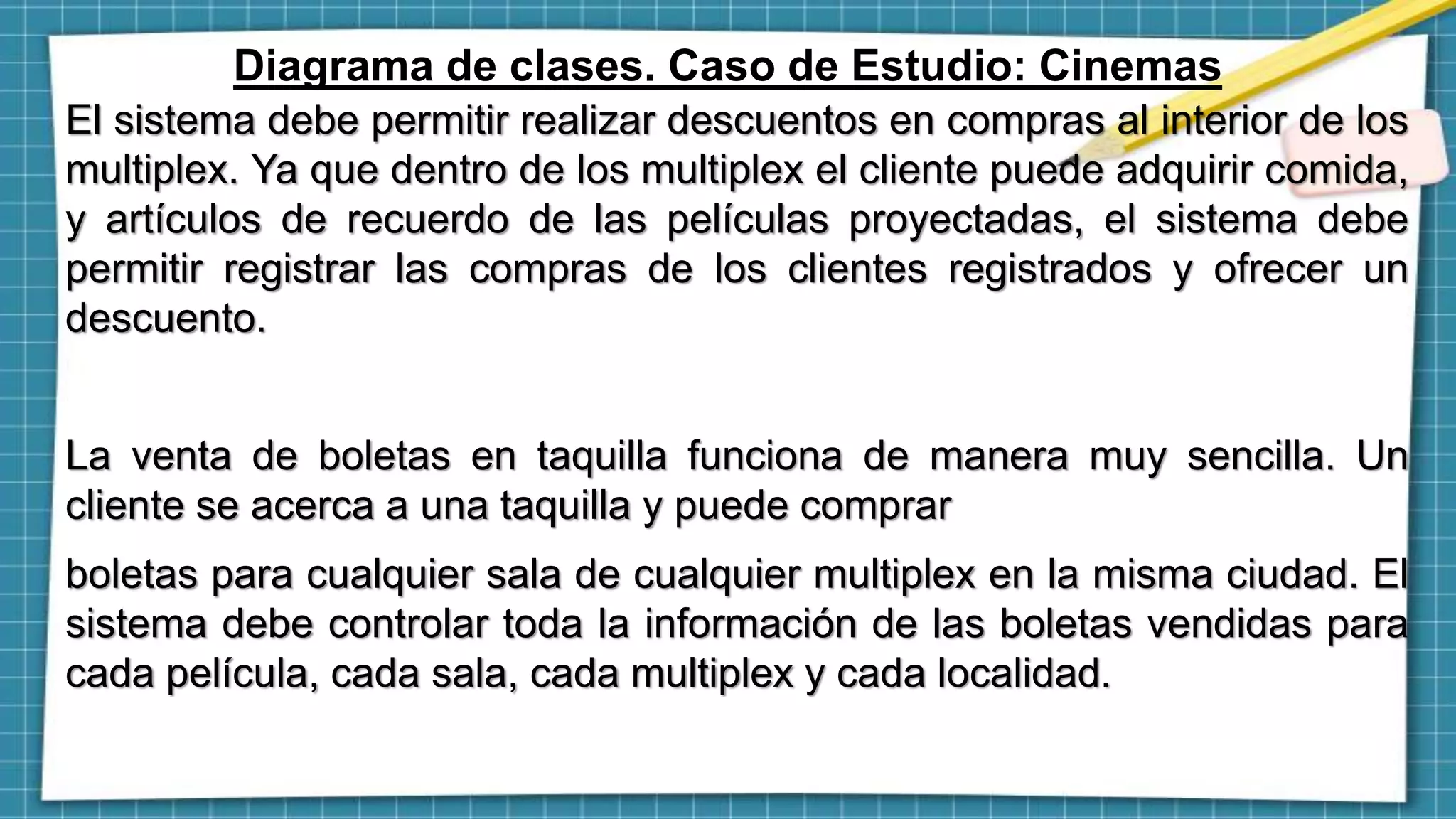 Diagrama de clases. Caso de Estudio: Cinemas
El sistema debe permitir realizar descuentos en compras al interior de los
multiplex. Ya que dentro de los multiplex el cliente puede adquirir comida,
y artículos de recuerdo de las películas proyectadas, el sistema debe
permitir registrar las compras de los clientes registrados y ofrecer un
descuento.
La venta de boletas en taquilla funciona de manera muy sencilla. Un
cliente se acerca a una taquilla y puede comprar
boletas para cualquier sala de cualquier multiplex en la misma ciudad. El
sistema debe controlar toda la información de las boletas vendidas para
cada película, cada sala, cada multiplex y cada localidad.
 