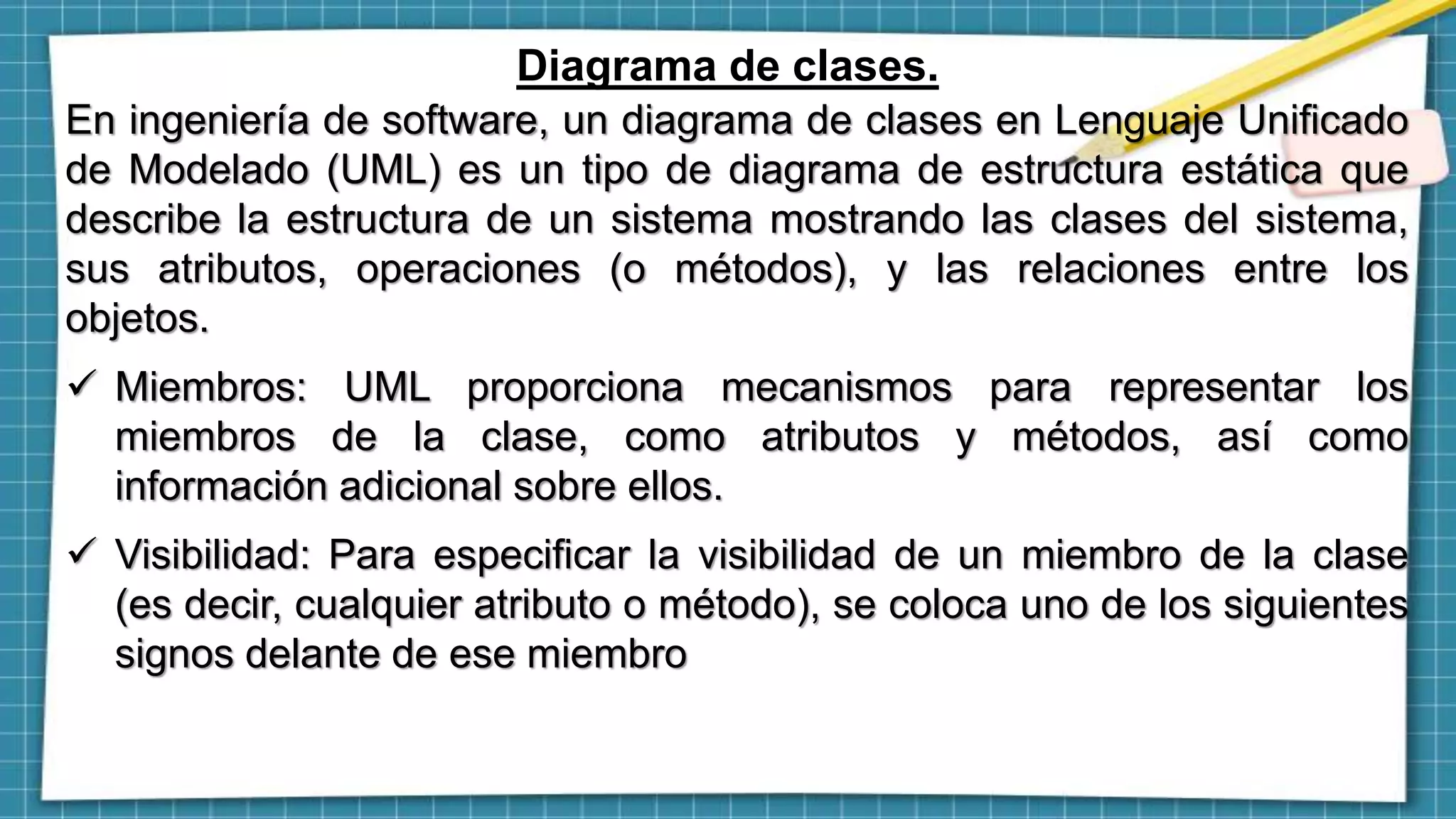 Diagrama de clases.
En ingeniería de software, un diagrama de clases en Lenguaje Unificado
de Modelado (UML) es un tipo de diagrama de estructura estática que
describe la estructura de un sistema mostrando las clases del sistema,
sus atributos, operaciones (o métodos), y las relaciones entre los
objetos.
 Miembros: UML proporciona mecanismos para representar los
miembros de la clase, como atributos y métodos, así como
información adicional sobre ellos.
 Visibilidad: Para especificar la visibilidad de un miembro de la clase
(es decir, cualquier atributo o método), se coloca uno de los siguientes
signos delante de ese miembro
 