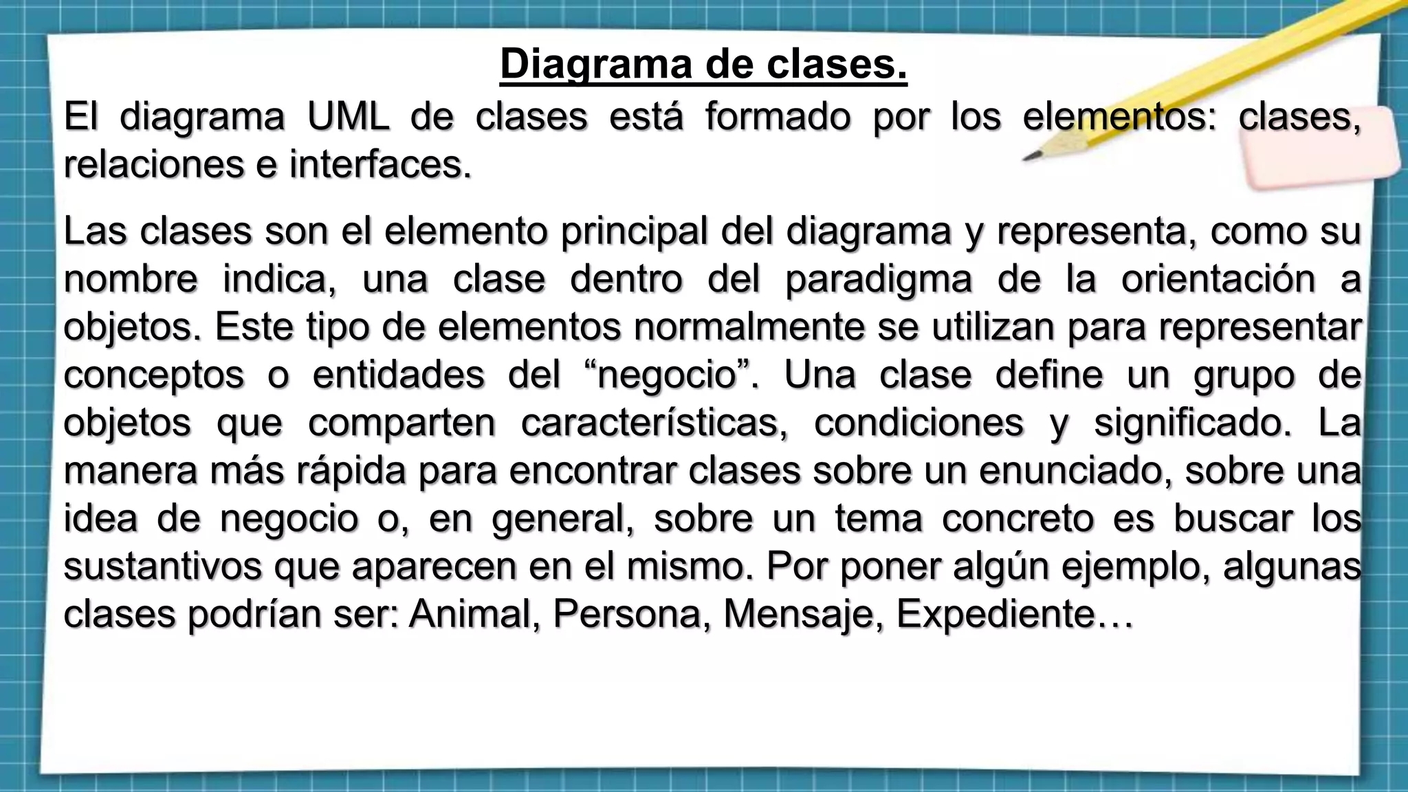 Diagrama de clases.
El diagrama UML de clases está formado por los elementos: clases,
relaciones e interfaces.
Las clases son el elemento principal del diagrama y representa, como su
nombre indica, una clase dentro del paradigma de la orientación a
objetos. Este tipo de elementos normalmente se utilizan para representar
conceptos o entidades del “negocio”. Una clase define un grupo de
objetos que comparten características, condiciones y significado. La
manera más rápida para encontrar clases sobre un enunciado, sobre una
idea de negocio o, en general, sobre un tema concreto es buscar los
sustantivos que aparecen en el mismo. Por poner algún ejemplo, algunas
clases podrían ser: Animal, Persona, Mensaje, Expediente…
 