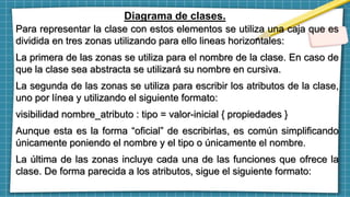 Diagrama de clases.
Para representar la clase con estos elementos se utiliza una caja que es
dividida en tres zonas utilizando para ello lineas horizontales:
La primera de las zonas se utiliza para el nombre de la clase. En caso de
que la clase sea abstracta se utilizará su nombre en cursiva.
La segunda de las zonas se utiliza para escribir los atributos de la clase,
uno por línea y utilizando el siguiente formato:
visibilidad nombre_atributo : tipo = valor-inicial { propiedades }
Aunque esta es la forma “oficial” de escribirlas, es común simplificando
únicamente poniendo el nombre y el tipo o únicamente el nombre.
La última de las zonas incluye cada una de las funciones que ofrece la
clase. De forma parecida a los atributos, sigue el siguiente formato:
 
