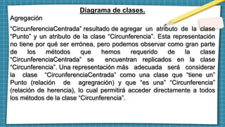 Diagrama de clases.
Agregación
“CircunferenciaCentrada” resultado de agregar un atributo de la clase
“Punto” y un atributo de la clase “Circunferencia”. Esta representación
no tiene por qué ser errónea, pero podemos observar como gran parte
de los métodos que hemos requerido de la clase
“CircunferenciaCentrada” se encuentran replicados en la clase
“Circunferencia”. Una representación más adecuada será considerar
la clase “CircunferenciaCentrada” como una clase que “tiene un”
Punto (relación de agregración) y que “es una” “Circunferencia”
(relación de herencia), lo cual permitirá acceder directamente a todos
los métodos de la clase “Circunferencia”.
 