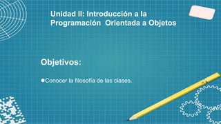 Objetivos:
Conocer la filosofía de las clases.
Unidad II: Introducción a la
Programación Orientada a Objetos
 