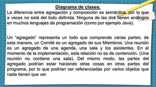 Diagrama de clases.
La diferencia entre agregación y composición es semántica, por lo que
a veces no está del todo definida. Ninguna de las dos tienen análogos
en muchos lenguajes de programación (como por ejemplo Java).
Un “agregado” representa un todo que comprende varias partes; de
esta manera, un Comité es un agregado de sus Miembros. Una reunión
es un agregado de una agenda, una sala y los asistentes. En el
momento de la implementación, esta relación no es de contención. (Una
reunión no contiene una sala). Del mismo modo, las partes del
agregado podrían estar haciendo otras cosas en otras partes del
programa, por lo que podrían ser referenciadas por varios objetos que
nada tienen que ver.
 
