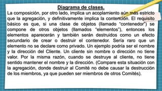 Diagrama de clases.
La composición, por otro lado, implica un acoplamiento aún más estricto
que la agregación, y definitivamente implica la contención. El requisito
básico es que, si una clase de objetos (llamado “contenedor”) se
compone de otros objetos (llamados “elementos”), entonces los
elementos aparecerán y también serán destruidos como un efecto
secundario de crear o destruir el contenedor. Sería raro que un
elemento no se declare como privado. Un ejemplo podría ser el nombre
y la dirección del Cliente. Un cliente sin nombre o dirección no tiene
valor. Por la misma razón, cuando se destruye al cliente, no tiene
sentido mantener el nombre y la dirección. (Compare esta situación con
la agregación, donde destruir al Comité no debe causar la destrucción
de los miembros, ya que pueden ser miembros de otros Comités).
 