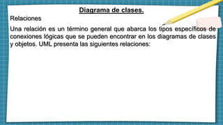 Diagrama de clases.
Relaciones
Una relación es un término general que abarca los tipos específicos de
conexiones lógicas que se pueden encontrar en los diagramas de clases
y objetos. UML presenta las siguientes relaciones:
 