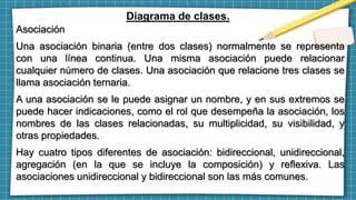 Diagrama de clases.
Asociación
Una asociación binaria (entre dos clases) normalmente se representa
con una línea continua. Una misma asociación puede relacionar
cualquier número de clases. Una asociación que relacione tres clases se
llama asociación ternaria.
A una asociación se le puede asignar un nombre, y en sus extremos se
puede hacer indicaciones, como el rol que desempeña la asociación, los
nombres de las clases relacionadas, su multiplicidad, su visibilidad, y
otras propiedades.
Hay cuatro tipos diferentes de asociación: bidireccional, unidireccional,
agregación (en la que se incluye la composición) y reflexiva. Las
asociaciones unidireccional y bidireccional son las más comunes.
 
