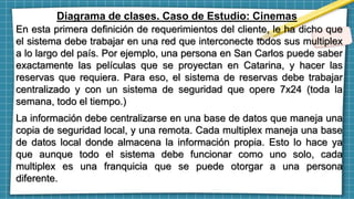 Diagrama de clases. Caso de Estudio: Cinemas
En esta primera definición de requerimientos del cliente, le ha dicho que
el sistema debe trabajar en una red que interconecte todos sus multiplex
a lo largo del país. Por ejemplo, una persona en San Carlos puede saber
exactamente las películas que se proyectan en Catarina, y hacer las
reservas que requiera. Para eso, el sistema de reservas debe trabajar
centralizado y con un sistema de seguridad que opere 7x24 (toda la
semana, todo el tiempo.)
La información debe centralizarse en una base de datos que maneja una
copia de seguridad local, y una remota. Cada multiplex maneja una base
de datos local donde almacena la información propia. Esto lo hace ya
que aunque todo el sistema debe funcionar como uno solo, cada
multiplex es una franquicia que se puede otorgar a una persona
diferente.
 