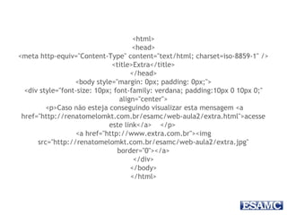 <html>
<head>
<meta http-equiv="Content-Type" content="text/html; charset=iso-8859-1" />
<title>Extra</title>
</head>
<body style="margin: 0px; padding: 0px;">
<div style="font-size: 10px; font-family: verdana; padding:10px 0 10px 0;"
align="center">
<p>Caso não esteja conseguindo visualizar esta mensagem <a
href="http://renatomelomkt.com.br/esamc/web-aula2/extra.html">acesse
este link</a> </p>
<a href="http://www.extra.com.br"><img
src="http://renatomelomkt.com.br/esamc/web-aula2/extra.jpg"
border="0"></a>
</div>
</body>
</html>
 