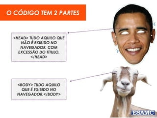 O CÓDIGO TEM 2 PARTES
<HEAD> TUDO AQUILO QUE
NÃO É EXIBIDO NO
NAVEGADOR, COM
EXCESSÃO DO TÍTULO.
</HEAD>
<BODY> TUDO AQUILO
QUE É EXIBIDO NO
NAVEGADOR.</BODY>
 