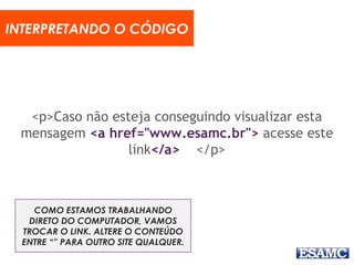 <p>Caso não esteja conseguindo visualizar esta
mensagem <a href="www.esamc.br"> acesse este
link</a> </p>
INTERPRETANDO O CÓDIGO
COMO ESTAMOS TRABALHANDO
DIRETO DO COMPUTADOR, VAMOS
TROCAR O LINK. ALTERE O CONTEÚDO
ENTRE “” PARA OUTRO SITE QUALQUER.
 