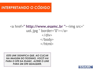 <a href=" http://www.esamc.br "><img src="
uol.jpg " border="0"></a>
</div>
</body>
</html>
INTERPRETANDO O CÓDIGO
ESTE LINK SIGNIFICA QUE, AO CLICAR
NA IMAGEM DO TIOZINHO, VOCÊ VAI
PARA O SITE DA ESAMC. ALTERE O LINK
PARA UM SITE QUALQUER.
 