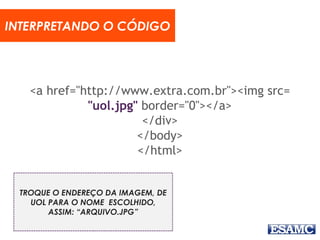 <a href="http://www.extra.com.br"><img src=
"uol.jpg" border="0"></a>
</div>
</body>
</html>
INTERPRETANDO O CÓDIGO
TROQUE O ENDEREÇO DA IMAGEM, DE
UOL PARA O NOME ESCOLHIDO,
ASSIM: “ARQUIVO.JPG”
 