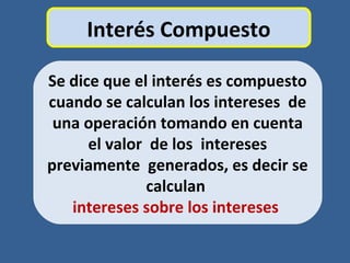 Interés Compuesto
Se dice que el interés es compuesto
cuando se calculan los intereses de
una operación tomando en cuenta
el valor de los intereses
previamente generados, es decir se
calculan
intereses sobre los intereses
 