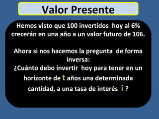 Valor Presente
Hemos visto que 100 invertidos hoy al 6%
crecerán en una año a un valor futuro de 106.
Ahora si nos hacemos la pregunta de forma
inversa:
¿Cuánto debo invertir hoy para tener en un
horizonte de t años una determinada
cantidad, a una tasa de interés i ?
 