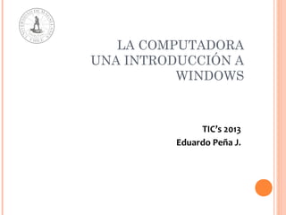 LA COMPUTADORA
UNA INTRODUCCIÓN A
WINDOWS
TIC’s 2013
Eduardo Peña J.
 