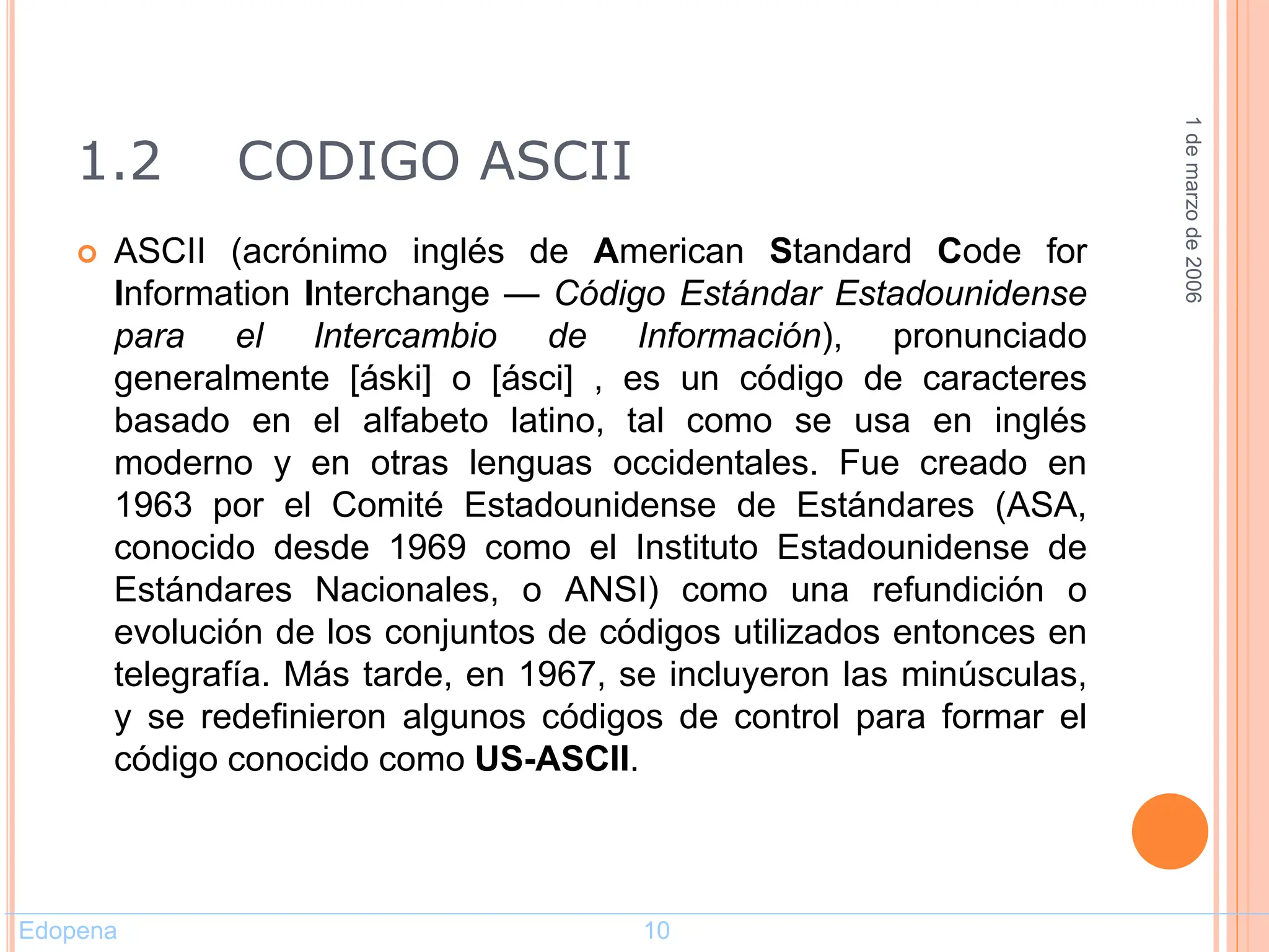 1.2 CODIGO ASCII
 ASCII (acrónimo inglés de American Standard Code for
Information Interchange — Código Estándar Estadounidense
para el Intercambio de Información), pronunciado
generalmente [áski] o [ásci] , es un código de caracteres
basado en el alfabeto latino, tal como se usa en inglés
moderno y en otras lenguas occidentales. Fue creado en
1963 por el Comité Estadounidense de Estándares (ASA,
conocido desde 1969 como el Instituto Estadounidense de
Estándares Nacionales, o ANSI) como una refundición o
evolución de los conjuntos de códigos utilizados entonces en
telegrafía. Más tarde, en 1967, se incluyeron las minúsculas,
y se redefinieron algunos códigos de control para formar el
código conocido como US-ASCII.
1
de
marzo
de
2006
Edopena 10
 