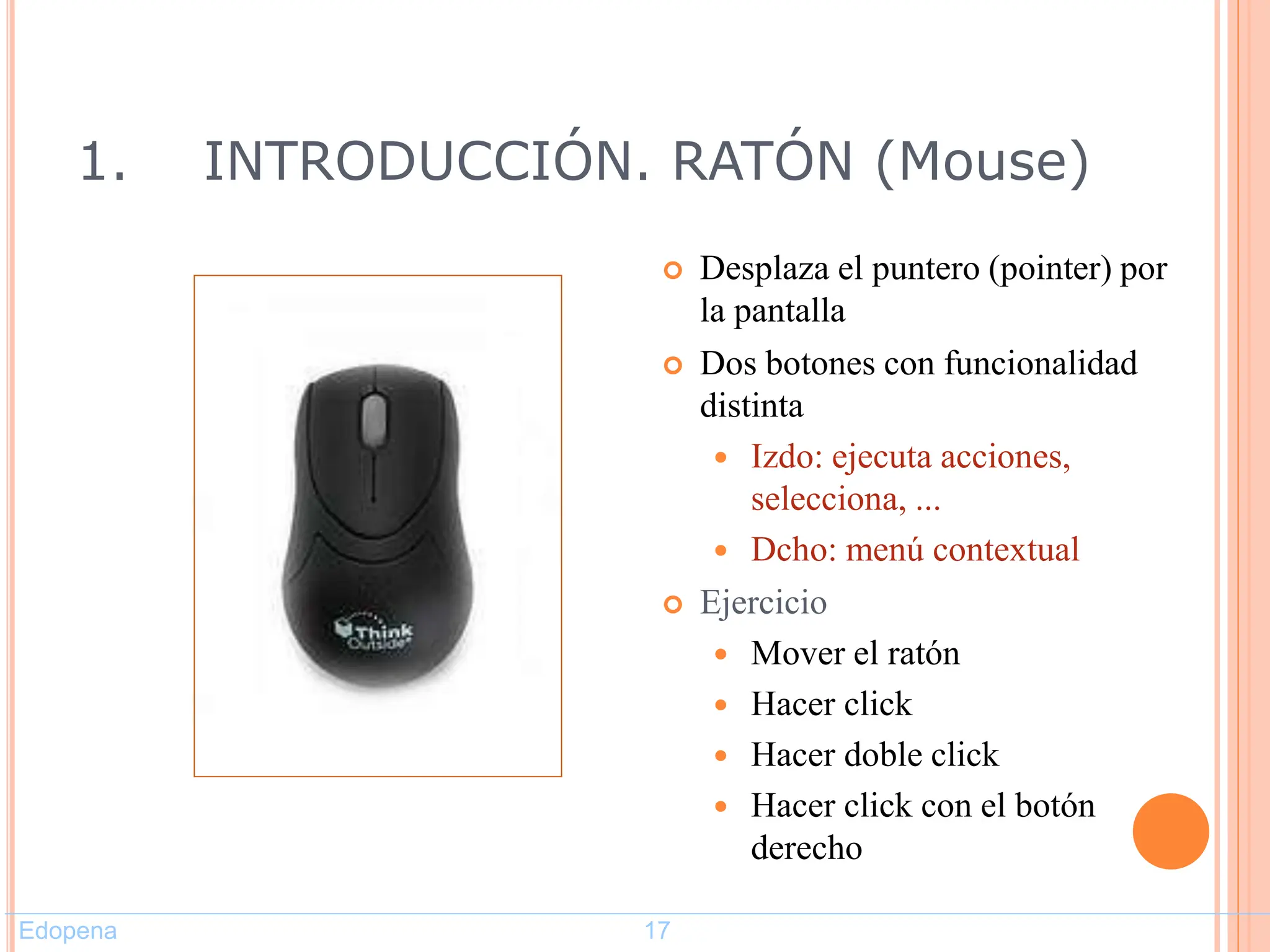 1. INTRODUCCIÓN. RATÓN (Mouse)
 Desplaza el puntero (pointer) por
la pantalla
 Dos botones con funcionalidad
distinta
 Izdo: ejecuta acciones,
selecciona, ...
 Dcho: menú contextual
 Ejercicio
 Mover el ratón
 Hacer click
 Hacer doble click
 Hacer click con el botón
derecho
17
Edopena 17
 