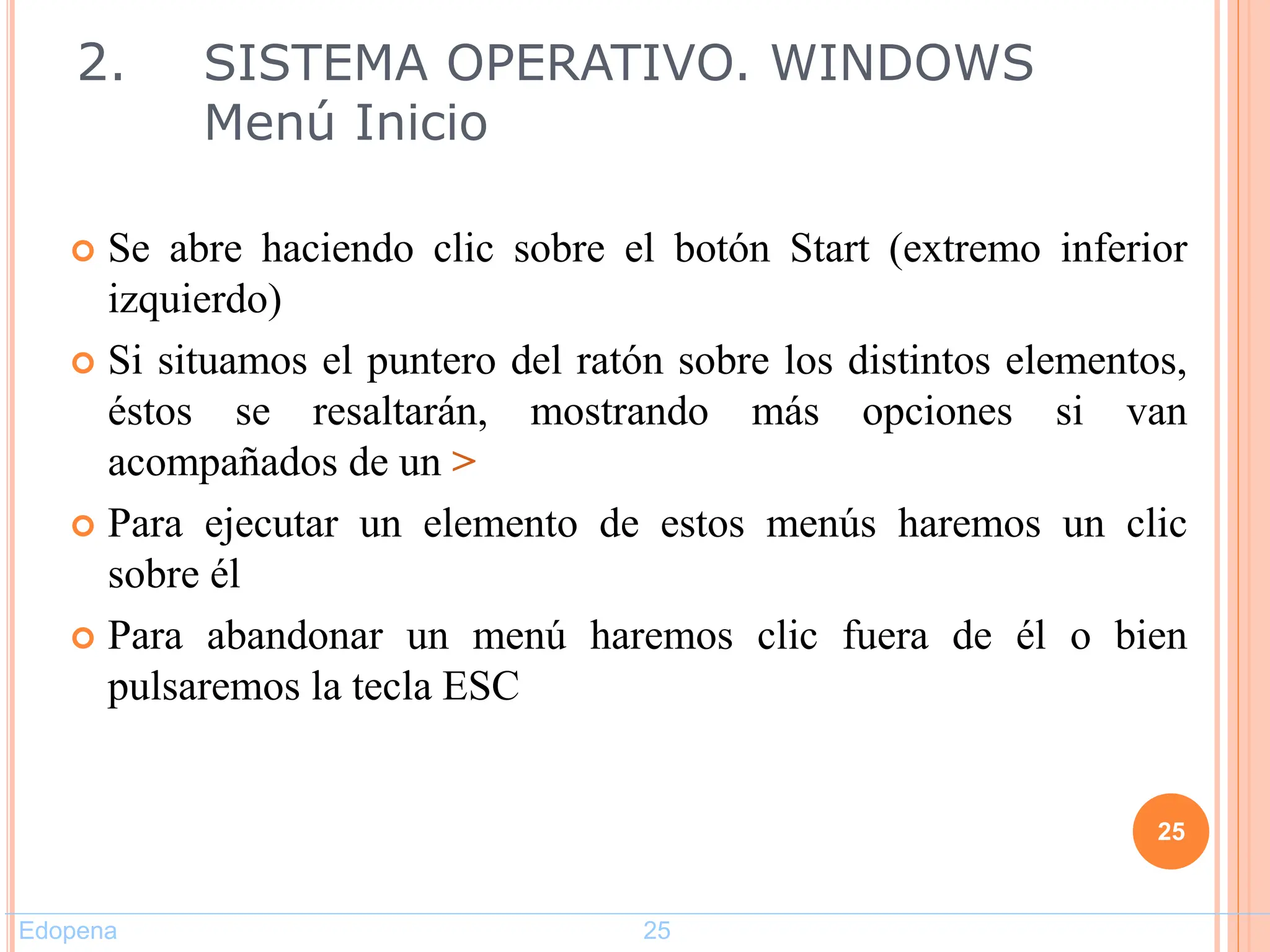  Se abre haciendo clic sobre el botón Start (extremo inferior
izquierdo)
 Si situamos el puntero del ratón sobre los distintos elementos,
éstos se resaltarán, mostrando más opciones si van
acompañados de un >
 Para ejecutar un elemento de estos menús haremos un clic
sobre él
 Para abandonar un menú haremos clic fuera de él o bien
pulsaremos la tecla ESC
25
2. SISTEMA OPERATIVO. WINDOWS
Menú Inicio
Edopena 25
 