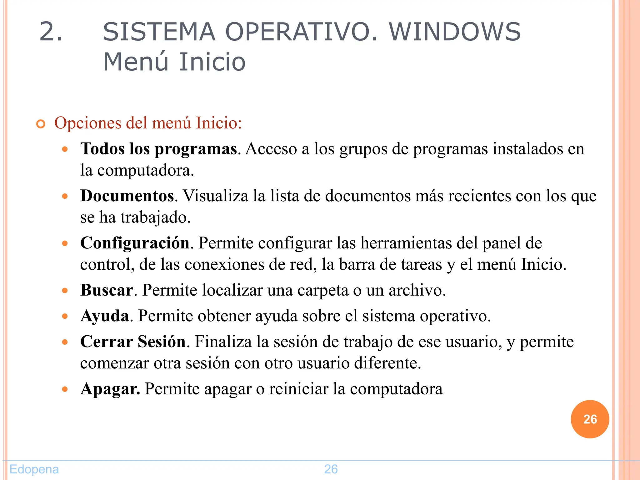  Opciones del menú Inicio:
 Todos los programas. Acceso a los grupos de programas instalados en
la computadora.
 Documentos. Visualiza la lista de documentos más recientes con los que
se ha trabajado.
 Configuración. Permite configurar las herramientas del panel de
control, de las conexiones de red, la barra de tareas y el menú Inicio.
 Buscar. Permite localizar una carpeta o un archivo.
 Ayuda. Permite obtener ayuda sobre el sistema operativo.
 Cerrar Sesión. Finaliza la sesión de trabajo de ese usuario, y permite
comenzar otra sesión con otro usuario diferente.
 Apagar. Permite apagar o reiniciar la computadora
26
2. SISTEMA OPERATIVO. WINDOWS
Menú Inicio
Edopena 26
 