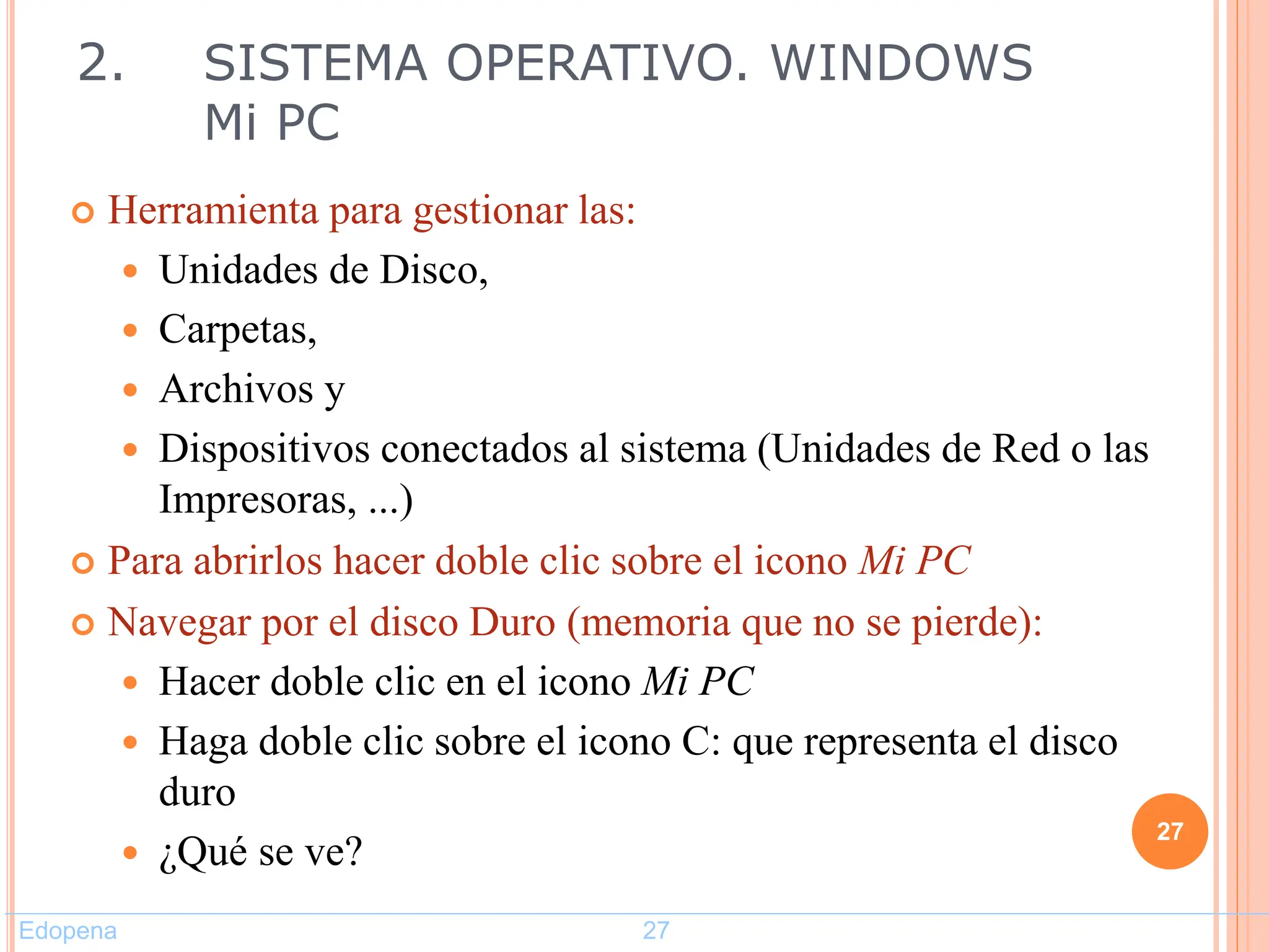  Herramienta para gestionar las:
 Unidades de Disco,
 Carpetas,
 Archivos y
 Dispositivos conectados al sistema (Unidades de Red o las
Impresoras, ...)
 Para abrirlos hacer doble clic sobre el icono Mi PC
 Navegar por el disco Duro (memoria que no se pierde):
 Hacer doble clic en el icono Mi PC
 Haga doble clic sobre el icono C: que representa el disco
duro
 ¿Qué se ve?
27
2. SISTEMA OPERATIVO. WINDOWS
Mi PC
Edopena 27
 