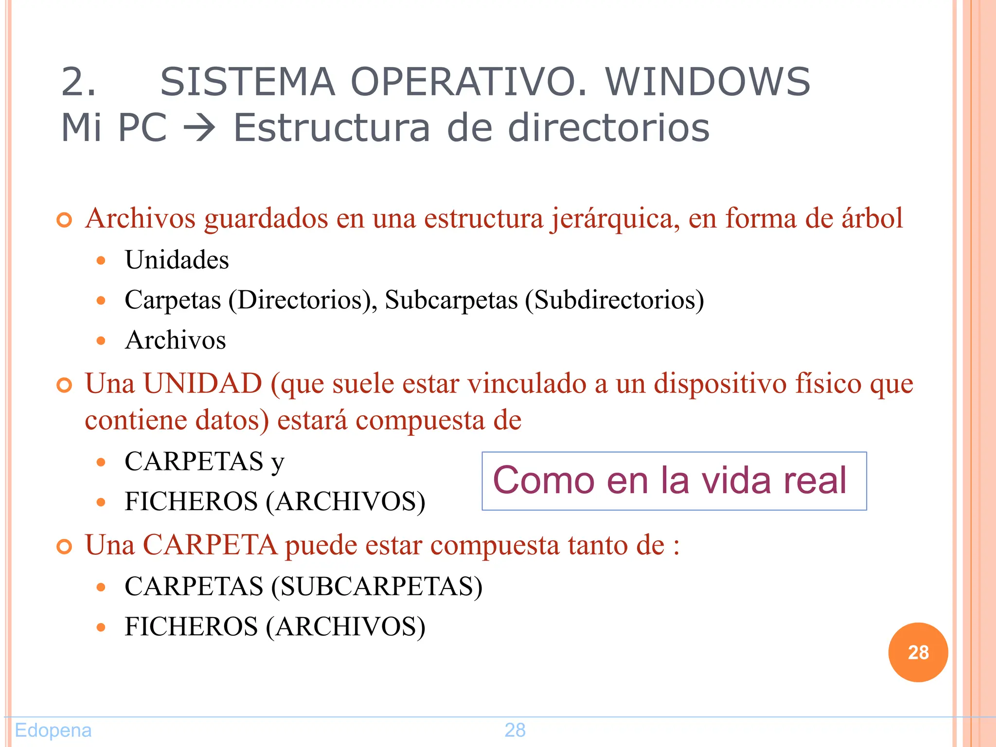 2. SISTEMA OPERATIVO. WINDOWS
Mi PC  Estructura de directorios
 Archivos guardados en una estructura jerárquica, en forma de árbol
 Unidades
 Carpetas (Directorios), Subcarpetas (Subdirectorios)
 Archivos
 Una UNIDAD (que suele estar vinculado a un dispositivo físico que
contiene datos) estará compuesta de
 CARPETAS y
 FICHEROS (ARCHIVOS)
 Una CARPETA puede estar compuesta tanto de :
 CARPETAS (SUBCARPETAS)
 FICHEROS (ARCHIVOS)
28
Como en la vida real
Edopena 28
 