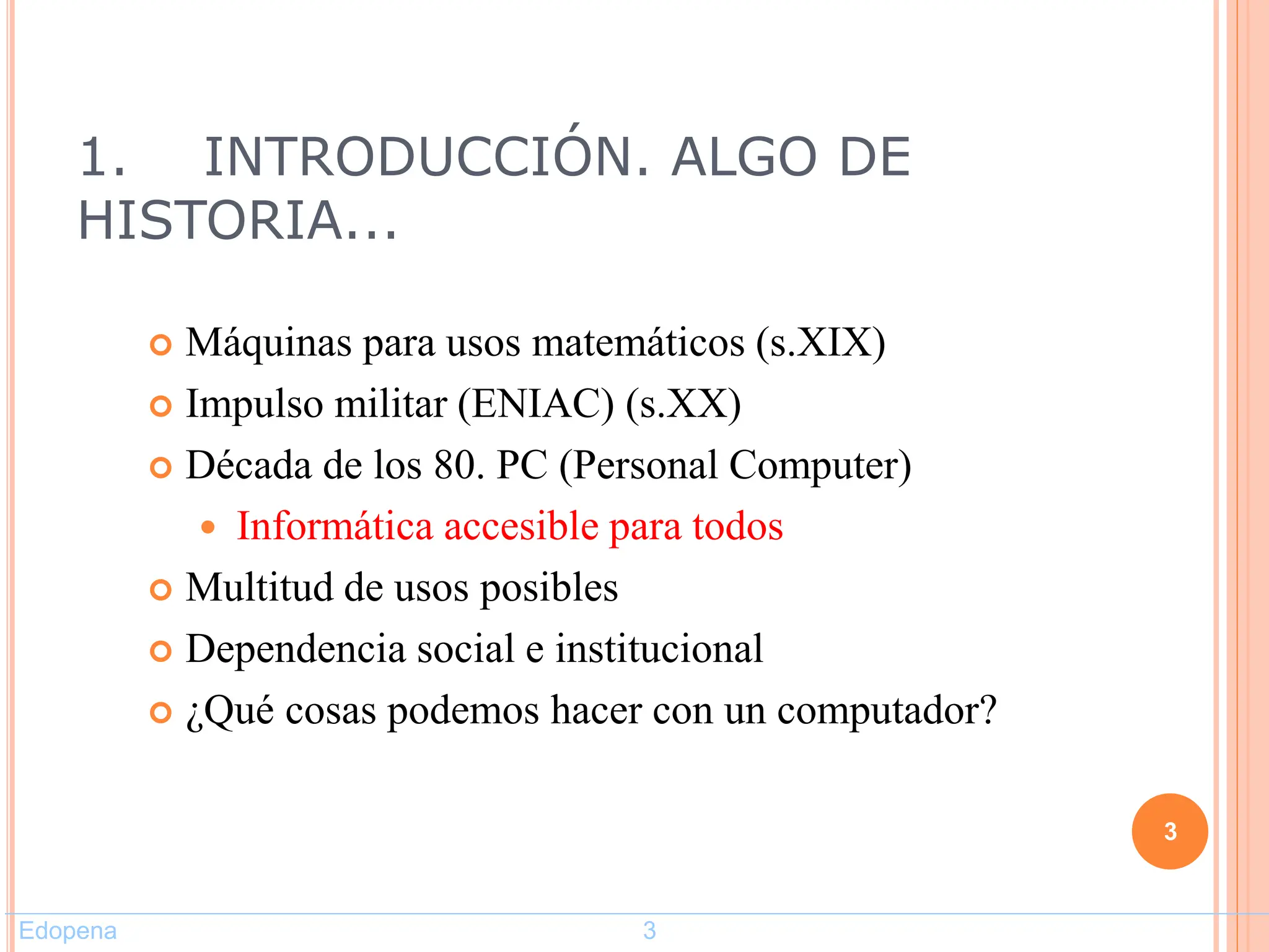 1. INTRODUCCIÓN. ALGO DE
HISTORIA...
 Máquinas para usos matemáticos (s.XIX)
 Impulso militar (ENIAC) (s.XX)
 Década de los 80. PC (Personal Computer)
 Informática accesible para todos
 Multitud de usos posibles
 Dependencia social e institucional
 ¿Qué cosas podemos hacer con un computador?
3
Edopena 3
 