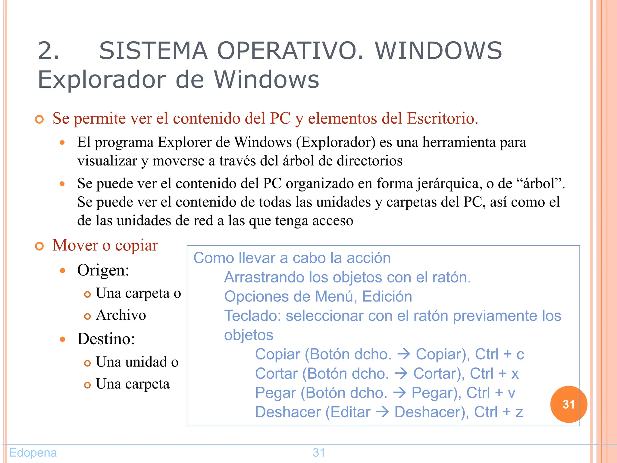  Se permite ver el contenido del PC y elementos del Escritorio.
 El programa Explorer de Windows (Explorador) es una herramienta para
visualizar y moverse a través del árbol de directorios
 Se puede ver el contenido del PC organizado en forma jerárquica, o de “árbol”.
Se puede ver el contenido de todas las unidades y carpetas del PC, así como el
de las unidades de red a las que tenga acceso
 Mover o copiar
 Origen:
 Una carpeta o
 Archivo
 Destino:
 Una unidad o
 Una carpeta
31
Como llevar a cabo la acción
Arrastrando los objetos con el ratón.
Opciones de Menú, Edición
Teclado: seleccionar con el ratón previamente los
objetos
Copiar (Botón dcho.  Copiar), Ctrl + c
Cortar (Botón dcho.  Cortar), Ctrl + x
Pegar (Botón dcho.  Pegar), Ctrl + v
Deshacer (Editar  Deshacer), Ctrl + z
2. SISTEMA OPERATIVO. WINDOWS
Explorador de Windows
Edopena 31
 